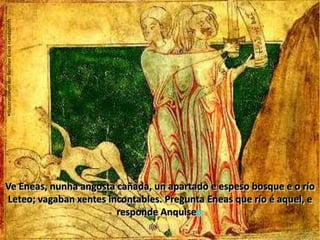 Leteo, o río do esquecementoIllustrationen der BerlinerEneit-HandschriftVe Eneas, nunha angosta cañada, un apartado e espeso bosque e o río Leteo; vagaban xentes incontables. Pregunta Eneas que río é aquel, e responde Anquises:VI, 705 y ss As almas destinadas polo fado a animar outros corpos, están bebendo nas tranquilas augas do Leteo o completo esquecemento do pasado .                                                                                                                  Anquises revela a Eneas a gloria futura de Roma- Vou revelarche  os teus propios fados e a gloria que logo ha de seguir á prole dardania, os netos que da xente itala están reservados e as almas ilustres que se sumarán ao noso nome: o que ocupa o lugar máis preto da luz é Silvio, por el a nosa liñaxe enseñorará Alba Longa, preo Procas, Capis e Numitor, e Silvio Eneas...VI, 765 y ssBardellino, Pietro (1728-1810):