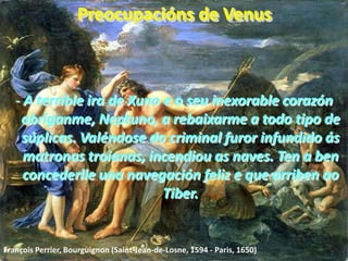 Preocupacións de Venus- A terrible ira de Xuno e o seu inexorable corazón obríganme, Neptuno, a rebaixarme a todo tipo de súplicas. Valéndose do criminal furor infundido ás matronas troianas, incendiou as naves. Ten a ben concederlle una navegación feliz e que arriben ao Tiber.François Perrier, Bourguignon (Saint-Jean-de-Losne, 1594 - Paris, 1650) 