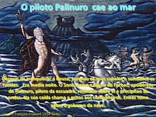 O piloto Palinuro  cae ao marDespois de tranquilizar á deusa, xunguiu os seus cabalos e soltoulles as rendas.   Era media noite. O Sono, baixo a figura de Forbas, apodérase de Palinuro, piloto da escuadra, reclínase sobre el e precipítao ás ondas. Na súa caída chama a gritos aos compañeiros. Eneas toma agora o goberno da nave.Limosin François II (avant 1554-1646)