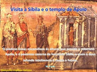 Visita a Sibila e o templo de ApoloO piadoso Eneas encamíñase ás alturas que preside o soberano Apolo, e á pavorosa caverna da horrenda Sibila, a quen o deus infunde intelixencia e revela o futuro. VI, 1 y ss.Manuscrito Virgiliano Vaticano