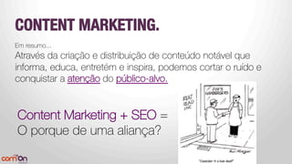 CONTENT MARKETING.
Em resumo...
Através da criação e distribuição de conteúdo notável que
informa, educa, entretém e inspira, podemos cortar o ruído e
conquistar a atenção do público-alvo.



Content Marketing + SEO =
O porque de uma aliança?


 