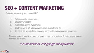 SEO + CONTENT MARKETING 
Content Marketing é o novo SEO:

1.  Adiciona valor e não ruído;
2.  Cria comunidades;
3.  Aumenta o Brand Awareness;
4.  Os links por si só não são virais, mas, o conteúdo é;
5.  As partilhas sociais têm um papel importante nas pesquisas orgânicas.


Escrever conteúdo valioso para os seres humanos, mas também otimizado para os
motores de busca.

"Be marketeers, not google manipulators.”
 