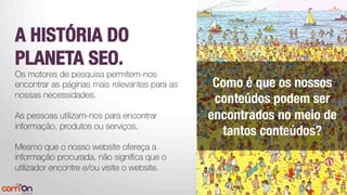 A HISTÓRIA DO
PLANETA SEO.
Os motores de pesquisa permitem-nos
encontrar as páginas mais relevantes para as
nossas necessidades.
As pessoas utilizam-nos para encontrar
informação, produtos ou serviços. 

Mesmo que o nosso website ofereça a
informação procurada, não signiﬁca que o
utilizador encontre e/ou visite o website.

Como é que os nossos
conteúdos podem ser
encontrados no meio de
tantos conteúdos?
 