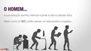O HOMEM...


A sua evolução permitiu melhorar e piorar a vida no planeta Terra.
Assim como no SEO, existe sempre um lado positivo e negativo.
 