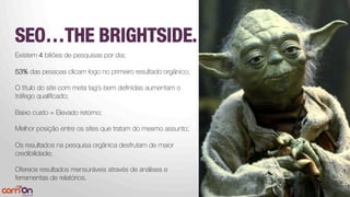 SEO…THE BRIGHTSIDE.



Existem 4 biliões de pesquisas por dia;
53% das pessoas clicam logo no primeiro resultado orgânico;

O titulo do site com meta tag’s bem deﬁnidas aumentam o
tráfego qualiﬁcado;

Baixo custo = Elevado retorno;
Melhor posição entre os sites que tratam do mesmo assunto; 

Os resultados na pesquisa orgânica desfrutam de maior
credibilidade;

Oferece resultados mensuráveis através de análises e
ferramentas de relatórios.




 