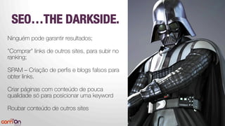 SEO…THE DARKSIDE.
Ninguém pode garantir resultados;

"Comprar" links de outros sites, para subir no
ranking;

SPAM – Criação de perﬁs e blogs falsos para
obter links. 

Criar páginas com conteúdo de pouca
qualidade só para posicionar uma keyword
Roubar conteúdo de outros sites


 