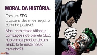 MORAL DA HISTÓRIA.
Para um SEO
prosperar devemos seguir o
caminho positivo!



Mas, com tantas táticas e
otimizações do planeta SEO,
não vamos precisar de um
aliado forte neste nosso
caminho?!!
 