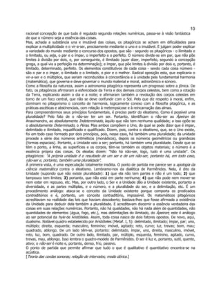 10 
racional concepção de que tudo é regulado segundo relações numéricas, passa-se à visão fantástica de que o número seja a essência das coisas. 
Mas, achada a substância una e imutável das coisas, os pitagóricos se acham em dificuldades para explicar a multiplicidade e o vir-a-ser, precisamente mediante o uno e o imutável. E julgam poder explicar a variedade do mundo mediante o concurso dos opostos, que são - segundo os pitagóricos - o ilimitado e o limitado, ou seja, o par e o ímpar, o imperfeito e o perfeito. O número divide-se em par, que não põe limites à divisão por dois, e, por conseguinte, é ilimitado (quer dizer, imperfeito, segundo a concepção grega, a qual via a perfeição na determinação); e ímpar, que põe limites à divisão por dois e, portanto, é limitado, determinado, perfeito. Os elementos constitutivos de cada coisa - sendo cada coisa número - são o par e o ímpar, o ilimitado e o limitado, o pior e o melhor. Radical oposição esta, que explicaria o vir-a-ser e o múltiplice, que seriam reconduzidos à concordância e à unidade pela fundamental harmonia (matemática), que governa e deve governar o mundo material e moral, astronômico e sonoro. 
Como a filosofia da natureza, assim a astronomia pitagórica representa um progresso sobre a jônica. De fato, os pitagóricos afirmaram a esfericidade da Terra e dos demais corpos celestes, bem como a rotação da Terra, explicando assim o dia e a noite; e afirmaram também a revolução dos corpos celestes em torno de um foco central, que não se deve confundir com o Sol. Pelo que diz respeito à moral, enfim, dominam no pitagorismo o conceito de harmonia, logicamente conexo com a filosofia pitagórica, e as práticas ascéticas e abstinenciais, com relação à metempsicose e à reincarnação das almas. 
Para compreendermos seus princípios fundamentais, é preciso partir do eleatismo. Como é possível uma pluralidade? Pelo fato de o não-ser ter um ser. Portanto, identificam o não-ser ao Ápeiron de Anaximandro, ao absolutamente Indeterminado, àquilo que não tem nenhuma qualidade; a isso opõe-se o absolutamente Determinado, o Péras. Mas ambos compõem o Uno, do qual se pode dizer que é impar, delimitado e ilimitado, inqualificado e qualificado. Dizem, pois, contra o eleatismo, que, se o Uno existe, foi em todo caso formado por dois princípios, pois, nesse caso, há também uma pluralidade; da unidade procede a série dos números aritméticos (monádicos), depois os números geométricos ou grandezas (formas espaciais). Portanto, a Unidade veio a ser; portanto, há também uma pluralidade. Desde que se têm o ponto, a linha, as superfícies e os corpos, têm-se também os objetos materiais; o número é a essência própria das coisas. Os eleatas dizem: "Não há não-ser, logo, tudo é uma unidade". Os pitagóricos: "A própria unidade é o resultado de um ser e de um não-ser, portanto há, em todo caso, não-ser e, portanto, também uma pluralidade". 
À primeira vista, é uma especulação totalmente insólita. O ponto de partida me parece ser a apologia da ciência matemática contra o eleatismo. Lembramo-nos da dialética de Parmênides. Nela, é dito da Unidade (supondo que não existe pluralidade): 1) que ela não tem partes e não é um todo; 2) que tampouco tem limites; 3) portanto, que não está em parte nenhuma; 4) que não pode nem mover-se nem estar em repouso, etc. Mas, por outro lado, o Ser e a Unidade dão a Unidade existente, portanto a diversidade, e as partes múltiplas, e o número, e a pluralidade do ser, e a delimitação, etc. É um procedimento análogo: ataca-se o conceito da Unidade existente porque comporta os predicados contraditórios e é, portanto, um conceito contraditório, impossível. Os matemáticos pitagóricos acreditavam na realidade das leis que haviam descoberto; bastava-lhes que fosse afirmada a existência da Unidade para deduzir dela também a pluralidade. E acreditavam discernir a essência verdadeira das coisas em suas relações numéricas. Portanto, não há qualidades, não há nada além de quantidades, não quantidades de elementos (água, fogo, etc.), mas delimitações do ilimitado, do Ápeiron; este é análogo ao ser potencial da hyle de Aristóteles. Assim, toda coisa nasce de dois fatores opostos. De novo, aqui, dualismo. Notável quadro estabelecido por Aristóteles (Metaf. I, 5): delimitado, ilimitado; ímpar, par; uno, múltiplo; direita, esquerda; masculino, feminino; imóvel, agitado; reto, curvo; luz, trevas; bom, mau; quadrado, ablongo. De um lado têm-se, portanto: delimitado, ímpar, uno, direita, masculino, imóvel, reto, luz, bom, quadrado. De outro lado, ilimitado, par, múltiplo, esquerda, feminino, agitado, curvo, trevas, mau, ablongo. Isso lembra o quadro-modelo de Parmênides. O ser é luz e, portanto, sutil, quente, ativo; o não-ser é noite e, portanto, denso, frio, passivo. 
O ponto de partida que permite afirmar que tudo o que é qualitativo é quantitativo encontra-se na acústica. 
[Teoria das cordas sonoras; relação de intervalos; modo dórico.]  