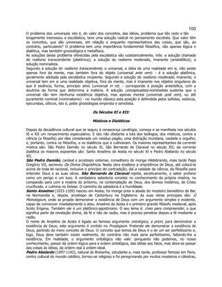 100 
O problema dos universais, isto é, do valor dos conceitos, das idéias, problema que tão cedo e tão longamente interessou a escolástica, teve uma solução radical no pensamento escotista. Que valor têm os conceitos, que são universais, em relação e enquanto representativos das coisas, que são, ao contrário, particulares? O problema tem uma importância fundamental filosófica, não apenas lógica e dialética, mas também gnosiológica e metafísica. 
As soluções desse problema oferecidas pela escolástica são substancialmente, três: a solução chamada do realismo transcendente (platônica); a solução do realismo moderado, imanente (aristotélica); a solução nominalista. 
Segundo a solução do realismo transcendente, o universal, a idéia de uma realidade em si, não existe apenas fora da mente, mas também fora do objeto (universal ante rem): - é a solução platônica, geralmente adotada pela escolástica incipiente. Segundo a solução do realismo moderado, imanente, o universal tem em si uma realidade objetiva, fora da mente, mas é imanente nos objetos singulares de que é essência, forma, princípio ativo (universal in re): - corresponde à posição aristotélica, com a doutrina da forma que determina a matéria. A solução conceptualista-nominalista sustenta que o universal não tem nenhuma existência objetiva, mas apenas mental (universal post rem), ou até puramente nominal (nominalismo) - no mundo clássico esta posição é defendida pelos sofistas, estóicos, epicuristas, céticos, isto é, pelas gnosiologias empirista e sensitista. 
Os Séculos XI e XII: 
Místicos e Dialéticos 
Depois da decadência cultural que se seguiu à renascença carolíngia, começa e se manifesta nos séculos XI e XII um renascimento especulativo. E isto não obstante a luta dos teólogos, dos místicos, contra a ciência (a filosofia) por eles considerada um resíduo pagão, uma distração mundana, vaidade e orgulho; e, portanto, contra os filósofos, e os dialéticos que a cultivavam. Os maiores representantes da corrente mística são: São Pedro Damião no século XI, São Bernardo de Claraval no século XII; da corrente dialética os maiores expoentes são: Santo Anselmo de Aosta no século XI e Pedro Abelardo no século XII. 
São Pedro Damião, cardeal e arcebispo ostiense, conselheiro do monge Hildebrando, mais tarde Papa Gregório VII, escreveu Da Divina Onipotência. Nesta obra enaltece a onipotência de Deus, até colocá-la acima de toda lei racional, inclusive o princípio de contradição; daí a vaidade da ciência, da filosofia para entender Deus e as suas obras. São Bernardo de Claraval rejeita, asceticamente, o saber profano como um perigo e um luxo. A verdadeira sabedoria consiste no conhecimento da própria miséria, na compaixão para com a miséria do próximo, na contemplação de Deus, dos divinos mistérios, de Cristo crucificado, e culmina no êxtase. O caminho da sabedoria é a humildade. 
Santo Anselmo (1033-1109) nasceu em Aosta; foi monge prior e abade do mosteiro beneditino de Bec na Normandia e, depois, arcebispo de Canterbury na Inglaterra. As suas obras principais são: O Monologium, onde se propõe demonstrar a existência de Deus com um argumento simples e evidente, capaz de convencer imediatamente o ateu. Anselmo de Aosta é o primeiro grande filósofo medieval, após Scoto Erígena. Também ele é um platônico-agostiniano. O seu lema é: creio para compreender, o que significa partir da revelação divina, da fé e não da razão; mas é preciso penetrar depois a fé mediante a razão. 
O nome de Anselmo de Aosta é ligado ao famoso argumento ontológico, a priori, para demonstrar a existência de Deus; este argumento é contido no Proslogium. Pretende ele demonstrar a existência de Deus, partindo do mero conceito de Deus. O conceito que temos de Deus é o de um ser perfeitíssimo e, logo, Deus deve também existir realmente, do contrário não mais seria perfeitíssimo, faltando-lhe a existência. Em realidade, o argumento ontológico não vale: porquanto não podemos, no nosso conhecimento, passar da ordem lógica para a ordem ontológica, das idéias aos fatos, mas deve-se passar das coisas às idéias, da ordem real à ordem ideal. 
Pedro Abelardo (1097-1142), natural de Bretanha, estudante e, mais tarde, professor famoso em Paris, centro cultural do mundo católico, tornou-se religioso e foi peregrinando por muitos mosteiros e cátedras,  