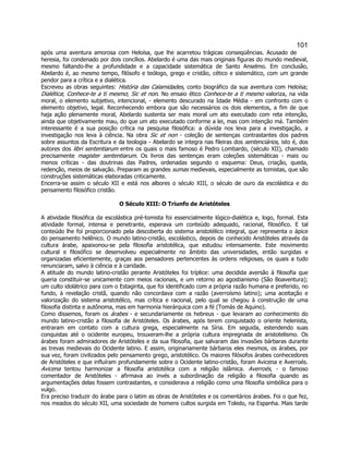 101 
após uma aventura amorosa com Heloísa, que lhe acarretou trágicas conseqüências. Acusado de heresia, foi condenado por dois concílios. Abelardo é uma das mais originais figuras do mundo medieval, mesmo faltando-lhe a profundidade e a capacidade sistemática de Santo Anselmo. Em conclusão, Abelardo é, ao mesmo tempo, filósofo e teólogo, grego e cristão, cético e sistemático, com um grande pendor para a crítica e a dialética. 
Escreveu as obras seguintes: História das Calamidades, conto biográfico da sua aventura com Heloísa; Dialética; Conhece-te a ti mesmo; Sic et non. No ensaio ético Conhece-te a ti mesmo valoriza, na vida moral, o elemento subjetivo, intencional, - elemento descurado na Idade Média - em confronto com o elemento objetivo, legal. Reconhecendo embora que são necessários os dois elementos, a fim de que haja ação plenamente moral, Abelardo sustenta ser mais moral um ato executado com reta intenção, ainda que objetivamente mau, do que um ato executado conforme a lei, mas com intenção má. Também interessante é a sua posição crítica na pesquisa filosófica: a dúvida nos leva para a investigação, a investigação nos leva à ciência. Na obra Sic et non - coleção de sentenças contrastantes dos padres sobre assuntos da Escritura e da teologia - Abelardo se integra nas fileiras dos sentenciários, isto é, dos autores dos libri sententiarum entre os quais o mais famoso é Pedro Lombardo, (século XII), chamado precisamente magister sententiarum. Os livros das sentenças eram coleções sistemáticas - mais ou menos críticas - das doutrinas das Padres, ordenadas segundo o esquema: Deus, criação, queda, redenção, meios de salvação. Preparam as grandes sumas medievais, especialmente as tomistas, que são construções sistemáticas elaboradas criticamente. 
Encerra-se assim o século XII e está nos albores o século XIII, o século de ouro da escolástica e do pensamento filosófico cristão. 
O Século XIII: O Triunfo de Aristóteles 
A atividade filosófica da escolástica pré-tomista foi essencialmente lógico-dialética e, logo, formal. Esta atividade formal, intensa e penetrante, esperava um conteúdo adequado, racional, filosófico. E tal conteúdo lhe foi proporcionado pela descoberta do sistema aristotélico integral, que representa o ápice do pensamento helênico. O mundo latino-cristão, escolástico, depois de conhecido Aristóteles através da cultura árabe, apaixonou-se pela filosofia aristotélica, que estudou intensamente. Este movimento cultural e filosófico se desenvolveu especialmente no âmbito das universidades, então surgidas e organizadas eficientemente, graças aos pensadores pertencentes às ordens religiosas, os quais a tudo renunciaram, salvo à ciência e à caridade. 
A atitude do mundo latino-cristão perante Aristóteles foi tríplice: uma decidida aversão à filosofia que queria constituir-se unicamente com meios racionais, e um retorno ao agostianismo (São Boaventura); um culto idolátrico para com o Estagirita, que foi identificado com a própria razão humana e preferido, no fundo, à revelação cristã, quando não concordava com a razão (averroísmo latino); uma aceitação e valorização do sistema aristotélico, mas crítica e racional, pelo qual se chegou à construção de uma filosofia distinta e autônoma, mas em harmonia hierárquica com a fé (Tomás de Aquino). 
Como dissemos, foram os árabes - e secundariamente os hebreus - que levaram ao conhecimento do mundo latino-cristão a filosofia de Aristóteles. Os árabes, após terem conquistado o oriente helenista, entraram em contato com a cultura grega, especialmente na Síria. Em seguida, estendendo suas conquistas até o ocidente europeu, trouxeram-lhe a própria cultura impregnada de aristotelismo. Os árabes foram admiradores de Aristóteles e da sua filosofia, que salvaram das invasões bárbaras durante as trevas medievais do Ocidente latino. E assim, originariamente bárbaros eles mesmos, os árabes, por sua vez, foram civilizados pelo pensamento grego, aristotélico. Os maiores filósofos árabes conhecedores de Aristóteles e que influíram profundamente sobre o Ocidente latino-cristão, foram Avicena e Averroés. Avicena tentou harmonizar a filosofia aristotélica com a religião islâmica. Averroés, - o famoso comentador de Aristóteles - afirmava ao invés a subordinação da religião a filosofia quando as argumentações delas fossem contrastantes, e considerava a religião como uma filosofia simbólica para o vulgo. 
Era preciso traduzir do árabe para o latim as obras de Aristóteles e os comentários árabes. Foi o que fez, nos meados do século XII, uma sociedade de homens cultos surgida em Toledo, na Espanha. Mais tarde  