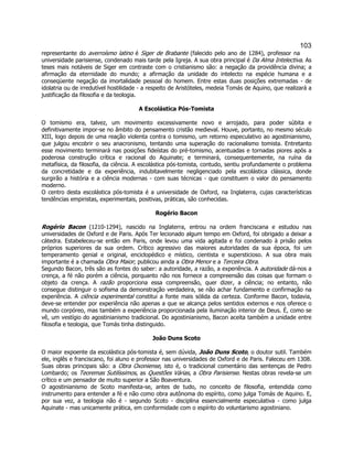 103 
representante do averroísmo latino é Siger de Brabante (falecido pelo ano de 1284), professor na universidade parisiense, condenado mais tarde pela Igreja. A sua obra principal é Da Alma Intelectiva. As teses mais notáveis de Siger em contraste com o cristianismo são: a negação da providência divina; a afirmação da eternidade do mundo; a afirmação da unidade do intelecto na espécie humana e a conseqüente negação da imortalidade pessoal do homem. Entre estas duas posições extremadas - de idolatria ou de irredutível hostilidade - a respeito de Aristóteles, medeia Tomás de Aquino, que realizará a justificação da filosofia e da teologia. 
A Escolástica Pós-Tomista 
O tomismo era, talvez, um movimento excessivamente novo e arrojado, para poder súbita e definitivamente impor-se no âmbito do pensamento cristão medieval. Houve, portanto, no mesmo século XIII, logo depois de uma reação violenta contra o tomismo, um retorno especulativo ao agostinianismo, que julgou encobrir o seu anacronismo, tentando uma superação do racionalismo tomista. Entretanto esse movimento terminará nas posições fideístas do pré-tomismo, acentuadas e tornadas piores após a poderosa construção crítica e racional do Aquinate; e terminará, consequentemente, na ruína da metafísica, da filosofia, da ciência. A escolástica pós-tomista, contudo, sentiu profundamente o problema da concretidade e da experiência, indubitavelmente negligenciado pela escolástica clássica, donde surgirão a história e a ciência modernas - com suas técnicas - que constituem o valor do pensamento moderno. 
O centro desta escolástica pós-tomista é a universidade de Oxford, na Inglaterra, cujas características tendências empiristas, experimentais, positivas, práticas, são conhecidas. 
Rogério Bacon 
Rogério Bacon (1210-1294), nascido na Inglaterra, entrou na ordem franciscana e estudou nas universidades de Oxford e de Paris. Após Ter lecionado algum tempo em Oxford, foi obrigado a deixar a cátedra. Estabeleceu-se então em Paris, onde levou uma vida agitada e foi condenado à prisão pelos próprios superiores da sua ordem. Crítico agressivo das maiores autoridades da sua época, foi um temperamento genial e original, enciclopédico e místico, cientista e supersticioso. A sua obra mais importante é a chamada Obra Maior; publicou ainda a Obra Menor e a Terceira Obra. 
Segundo Bacon, três são as fontes do saber: a autoridade, a razão, a experiência. A autoridade dá-nos a crença, a fé não porém a ciência, porquanto não nos fornece a compreensão das coisas que formam o objeto da crença. A razão proporciona essa compreensão, quer dizer, a ciência; no entanto, não consegue distinguir o sofisma da demonstração verdadeira, se não achar fundamento e confirmação na experiência. A ciência experimental constitui a fonte mais sólida da certeza. Conforme Bacon, todavia, deve-se entender por experiência não apenas a que se alcança pelos sentidos externos e nos oferece o mundo corpóreo, mas também a experiência proporcionada pela iluminação interior de Deus. É, como se vê, um vestígio do agostinianismo tradicional. Do agostinianismo, Bacon aceita também a unidade entre filosofia e teologia, que Tomás tinha distinguido. 
João Duns Scoto 
O maior expoente da escolástica pós-tomista é, sem dúvida, João Duns Scoto, o doutor sutil. Também ele, inglês e franciscano, foi aluno e professor nas universidades de Oxford e de Paris. Faleceu em 1308. Suas obras principais são: a Obra Oxoniense, isto é, o tradicional comentário das sentenças de Pedro Lombardo; os Teoremas Sutilíssimos, as Questões Várias, a Obra Parisiense. Nestas obras revela-se um crítico e um pensador de muito superior a São Boaventura. 
O agostinianismo de Scoto manifesta-se, antes de tudo, no conceito de filosofia, entendida como instrumento para entender a fé e não como obra autônoma do espírito, como julga Tomás de Aquino. E, por sua vez, a teologia não é - segundo Scoto - disciplina essencialmente especulativa - como julga Aquinate - mas unicamente prática, em conformidade com o espírito do voluntarismo agostiniano.  