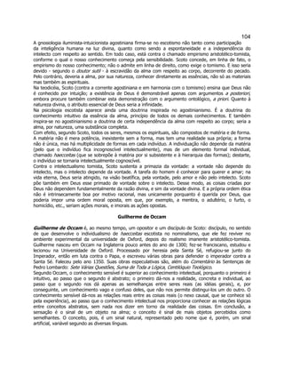104 
A gnosiologia iluminista-intuicionista agostiniana firma-se no escotismo não tanto como participação da inteligência humana na luz divina, quanto como sendo a espontaneidade e a independência do intelecto com respeito ao sentido. Em todo caso, está contra o chamado empirismo aristotélico-tomista, conforme o qual o nosso conhecimento começa pela sensibilidade. Scoto concede, em linha de fato, o empirismo do nosso conhecimento; não o admite em linha de direito, como exige o tomismo. E isso seria devido - segundo o doutor sutil - à escravidão da alma com respeito ao corpo, decorrente do pecado. Pelo contrário, deveria a alma, por sua natureza, conhecer diretamente as essências, não só as materiais mas também as espirituais. 
Na teodicéia, Scoto (contra a corrente agostiniana e em harmonia com o tomismo) ensina que Deus não é conhecido por intuição; a existência de Deus é demonstrável apenas com argumentos a posteriori, embora procure também combinar esta demonstração com o argumento ontológico, a priori. Quanto à natureza divina, o atributo essencial de Deus seria a infinidade. 
Na psicologia escotista aparece ainda uma doutrina inspirada no agostinianismo. É a doutrina do conhecimento intuitivo da essência da alma, princípio de todos os demais conhecimentos. E também inspira-se no agostinianismo a doutrina de certa independência da alma com respeito ao corpo; seria a alma, por natureza, uma substância completa. 
Com efeito, segundo Scoto, todos os seres, mesmos os espirituais, são compostos de matéria e de forma. A matéria não é mera potência, inexistente sem a forma, mas tem uma realidade sua própria; a forma não é única, mas há multiplicidade de formas em cada indivíduo. A individuação não depende da matéria (pelo que o indivíduo fica incognoscível intelectualmente), mas de um elemento formal individual, chamado haecceitas (que se sobrepõe à matéria por si subsistente e à hierarquia das formas); destarte, o indivíduo se tornaria intelectualmente cognoscível. 
Contra o intelectualismo tomista, Scoto sustenta a primazia da vontade: a vontade não depende do intelecto, mas o intelecto depende da vontade. A tarefa do homem é conhecer para querer e amar; na vida eterna, Deus seria atingido, na visão beatífica, pela vontade, pelo amor e não pelo intelecto. Scoto põe também em Deus esse primado de vontade sobre o intelecto. Desse modo, as coisas criadas por Deus não dependem fundamentalmente da razão divina, e sim da vontade divina. E a própria ordem ética não é intrinsecamente boa por motivo racional, mas unicamente porquanto é querida por Deus, que poderia impor uma ordem moral oposta, em que, por exemplo, a mentira, o adultério, o furto, o homicídio, etc., seriam ações morais, e imorais as ações opostas. 
Guilherme de Occam 
Guilherme de Occam é, ao mesmo tempo, um opositor e um discípulo de Scoto: discípulo, no sentido de que desenvolve o individualismo de haecceitas escotista no nominalismo, que ele fez reviver no ambiente experimental da universidade de Oxford, depois do realismo imanente aristotélico-tomista. Guilherme nasceu em Occam na Inglaterra pouco antes do ano de 1300; fez-se franciscano, estudou e lecionou na Universidade de Oxford. Processado por heresia pela Santa Sé, refugiou-se junto do Imperador, então em luta contra o Papa, e escreveu várias obras para defender o imperador contra a Santa Sé. Faleceu pelo ano 1350. Suas obras especulativas são, além do Comentário às Sentenças de Pedro Lombardo: Sete Várias Questões, Suma de Toda a Lógica, Centilóquio Teológico. 
Segundo Occam, o conhecimento sensível é superior ao conhecimento intelectual, porquanto o primeiro é intuitivo, ao passo que o segundo é abstrato; o primeiro dá-nos a realidade, concreta e individual, ao passo que o segundo nos dá apenas as semelhanças entre seres reais (as idéias gerais), e, por conseguinte, um conhecimento vago e confuso deles, que não nos permite distingui-los um do outro. O conhecimento sensível dá-nos as relações reais entre as coisas reais (o nexo causal, que se conhece só pela experiência), ao passo que o conhecimento intelectual nos proporciona conhecer as relações lógicas entre conceitos abstratos, sem nada nos dizer em torno da realidade das coisas. Em conclusão, a sensação é o sinal de um objeto na alma; o conceito é sinal de mais objetos percebidos como semelhantes. O conceito, pois, é um sinal natural, representado pelo nome que é, porém, um sinal artificial, variável segundo as diversas línguas.  