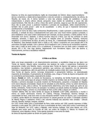 105 
Estamos na linha do experimentalismo inglês da Universidade de Oxford; desse experimentalismo deriva o empirismo, e deste deriva logicamente a ruína do conceito e, conseqüentemente, da ciência, da filosofia, da moral, etc. E deriva também a ruína das próprias noções de substância e causa, indispensáveis à própria ciência natural, porquanto essas noções de substância e causa não são experimentáveis. Pelo fato de a alma e Deus não serem sensíveis, segue-se que não são cognoscíveis. Deus não se pode provar a posteriori mediante o princípio de causalidade, válido empiricamente; e também não se pode provar - pela via de causalidade - a alma, de que é impossível demonstrar cientificamente a imortalidade. 
Dado que em torno de Deus nada conhecemos filosoficamente, e dado outrossim o voluntarismo divino escotista, a vontade de Deus é absolutamente livre para criar uma moral mesmo oposta à presente, e para estabelecer uma outra ordem sobrenatural (por exemplo, se Deus quisesse, o Verbo poderia Ter-se encarnado num burro). Destarte, a ciência humana reduz-se à física, que nos faz conhecer os seres materiais, sensíveis, a lógica que nos ilustra as relações entre os conceitos. Portanto, nenhuma metafísica: o conhecimento de Deus, da alma, da moral, etc., é abandonado inteiramente à Revelação, à fé (fideísmo). Esta absoluta divisão entre a razão e a fé, coloca o ocamismo em uma posição afim à do averroísmo da dupla verdade. Com o diminuir da fé medieval e com o firmar-se do humanismo moderno, bem cedo a razão se porá contra a fé e a substituirá. O ocamismo tem um êxito vasto e imediato nos séculos XIV e XV; mas logo declina, degenerando num formalismo lógico. Com ele declina e, historicamente, termina a escolástica medieval. 
Tomás de Aquino 
A Vida e as Obras 
Após uma longa preparação e um desenvolvimento promissor, a escolástica chega ao seu ápice com Tomás de Aquino. Adquire plena consciência dos poderes da razão, e proporciona finalmente ao pensamento cristão uma filosofia. Assim, converge para Tomás de Aquino não apenas o pensamento escolástico, mas também o pensamento patrístico, que culminou com Agostinho, rico de elementos helenistas e neoplatônicos, além do patrimônio de revelação judaico-cristã, bem mais importante. 
Para Tomás de Aquino, porém, converge diretamente o pensamento helênico, na sistematização imponente de Aristóteles. O pensamento de Aristóteles, pois, chega a Tomás de Aquino enriquecido com os comentários pormenorizados, especialmente árabes. 
Nasceu Tomás em 1225, no castelo de Roccasecca, na Campânia, da família feudal dos condes de Aquino. Era unido pelos laços de sangue à família imperial e às famílias reais de França, Sicília e Aragão. Recebeu a primeira educação no grande mosteiro de Montecassino, passando a mocidade em Nápoles como aluno daquela universidade. Depois de ter estudado as artes liberais, entrou na ordem dominicana, renunciando a tudo, salvo à ciência. Tal acontecimento determinou uma forte reação por parte de sua família; entretanto, Tomás triunfou da oposição e se dedicou ao estudo assíduo da teologia, tendo como mestre Alberto Magno, primeiro na universidade de Paris (1245-1248) e depois em Colônia. 
Também Alberto, filho da nobre família de duques de Bollstädt (1207-1280), abandonou o mundo e entrou na ordem dominicana. Ensinou em Colônia, Friburgo, Estrasburgo, lecionou teologia na universidade de Paris, onde teve entre os seus discípulos também Tomás de Aquino, que o acompanhou a Colônia, aonde Alberto foi chamado para lecionar no estudo geral de sua ordem. A atividade científica de Alberto Magno é vastíssima: trinta e oito volumes tratando dos assuntos mais variados - ciências naturais, filosofia, teologia, exegese, ascética. 
Em 1252 Tomás voltou para a universidade de Paris, onde ensinou até 1269, quando regressou à Itália, chamado à corte papal. Em 1269 foi de novo à universidade de Paris, onde lutou contra o averroísmo de Siger de Brabante; em 1272, voltou a Nápoles, onde lecionou teologia. Dois anos depois, em 1274, viajando para tomar parte no Concílio de Lião, por ordem de Gregório X, faleceu no mosteiro de Fossanova, entre Nápoles e Roma. Tinha apenas quarenta e nove anos de idade. 
As obras do Aquinate podem-se dividir em quatro grupos:  