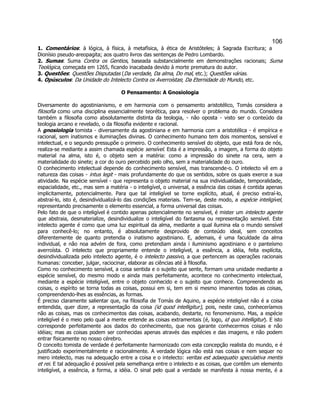 106 
1. Comentários: à lógica, à física, à metafísica, à ética de Aristóteles; à Sagrada Escritura; a Dionísio pseudo-areopagita; aos quatro livros das sentenças de Pedro Lombardo. 
2. Sumas: Suma Contra os Gentios, baseada substancialmente em demonstrações racionais; Suma Teológica, começada em 1265, ficando inacabada devido à morte prematura do autor. 
3. Questões: Questões Disputadas (Da verdade, Da alma, Do mal, etc.); Questões várias. 
4. Opúsculos: Da Unidade do Intelecto Contra os Averroístas; Da Eternidade do Mundo, etc. 
O Pensamento: A Gnosiologia 
Diversamente do agostinianismo, e em harmonia com o pensamento aristotélico, Tomás considera a filosofia como uma disciplina essencialmente teorética, para resolver o problema do mundo. Considera também a filosofia como absolutamente distinta da teologia, - não oposta - visto ser o conteúdo da teologia arcano e revelado, o da filosofia evidente e racional. 
A gnosiologia tomista - diversamente da agostiniana e em harmonia com a aristotélica - é empírica e racional, sem inatismos e iluminações divinas. O conhecimento humano tem dois momentos, sensível e intelectual, e o segundo pressupõe o primeiro. O conhecimento sensível do objeto, que está fora de nós, realiza-se mediante a assim chamada espécie sensível. Esta é a impressão, a imagem, a forma do objeto material na alma, isto é, o objeto sem a matéria: como a impressão do sinete na cera, sem a materialidade do sinete; a cor do ouro percebido pelo olho, sem a materialidade do ouro. 
O conhecimento intelectual depende do conhecimento sensível, mas transcende-o. O intelecto vê em a natureza das coisas - intus legit - mais profundamente do que os sentidos, sobre os quais exerce a sua atividade. Na espécie sensível - que representa o objeto material na sua individualidade, temporalidade, espacialidade, etc., mas sem a matéria - o inteligível, o universal, a essência das coisas é contida apenas implicitamente, potencialmente. Para que tal inteligível se torne explícito, atual, é preciso extraí-lo, abstraí-lo, isto é, desindividualizá-lo das condições materiais. Tem-se, deste modo, a espécie inteligível, representando precisamente o elemento essencial, a forma universal das coisas. 
Pelo fato de que o inteligível é contido apenas potencialmente no sensível, é mister um intelecto agente que abstraia, desmaterialize, desindividualize o inteligível do fantasma ou representação sensível. Este intelecto agente é como que uma luz espiritual da alma, mediante a qual ilumina ela o mundo sensível para conhecê-lo; no entanto, é absolutamente desprovido de conteúdo ideal, sem conceitos diferentemente de quanto pretendia o inatismo agostiniano. E, ademais, é uma faculdade da alma individual, e não noa advém de fora, como pretendiam ainda i iluminismo agostiniano e o panteísmo averroísta. O intelecto que propriamente entende o inteligível, a essência, a idéia, feita explícita, desindividualizada pelo intelecto agente, é o intelecto passivo, a que pertencem as operações racionais humanas: conceber, julgar, raciocinar, elaborar as ciências até à filosofia. 
Como no conhecimento sensível, a coisa sentida e o sujeito que sente, formam uma unidade mediante a espécie sensível, do mesmo modo e ainda mais perfeitamente, acontece no conhecimento intelectual, mediante a espécie inteligível, entre o objeto conhecido e o sujeito que conhece. Compreendendo as coisas, o espírito se torna todas as coisas, possui em si, tem em si mesmo imanentes todas as coisas, compreendendo-lhes as essências, as formas. 
É preciso claramente salientar que, na filosofia de Tomás de Aquino, a espécie inteligível não é a coisa entendida, quer dizer, a representação da coisa (id quod intelligitur), pois, neste caso, conheceríamos não as coisas, mas os conhecimentos das coisas, acabando, destarte, no fenomenismo. Mas, a espécie inteligível é o meio pelo qual a mente entende as coisas extramentais (é, logo, id quo intelligitur). E isto corresponde perfeitamente aos dados do conhecimento, que nos garante conhecermos coisas e não idéias; mas as coisas podem ser conhecidas apenas através das espécies e das imagens, e não podem entrar fisicamente no nosso cérebro. 
O conceito tomista de verdade é perfeitamente harmonizado com esta concepção realista do mundo, e é justificado experimentalmente e racionalmente. A verdade lógica não está nas coisas e nem sequer no mero intelecto, mas na adequação entre a coisa e o intelecto: veritas est adaequatio speculativa mentis et rei. E tal adequação é possível pela semelhança entre o intelecto e as coisas, que contêm um elemento inteligível, a essência, a forma, a idéia. O sinal pelo qual a verdade se manifesta à nossa mente, é a  