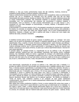 107 
evidência; e, visto que muitos conhecimentos nossos não são evidentes, intuitivos, tornam-se verdadeiros quando levados à evidência mediante a demonstração. 
Todos os conhecimentos sensíveis são evidentes, intuitivos, e, por conseqüência, todos os conhecimentos sensíveis são, por si, verdadeiros. Os chamados erros dos sentidos nada mais são que falsas interpretações dos dados sensíveis, devidas ao intelecto. Pelo contrário, no campo intelectual, poucos são os nossos conhecimentos evidentes. São certamente evidentes os princípios primeiros (identidade, contradição, etc.). Os conhecimentos não evidentes são reconduzidos à evidência mediante a demonstração, como já dissemos. É neste processo demonstrativo que se pode insinuar o erro, consistindo em uma falsa passagem na demonstração, e levando, destarte, à discrepância entre o intelecto e as coisas. 
A demonstração é um processo dedutivo, isto é, uma passagem necessária do universal para o particular. No entanto, os universais, os conceitos, as idéias, não são inatas na mente humana, como pretendia o agostinianismo, e nem sequer são inatas suas relações lógicas, mas se tiram fundamentalmente da experiência, mediante a indução, que colhe a essência das coisas. A ciência tem como objeto esta essência das coisas, universal e necessária. 
A Metafísica 
A metafísica tomista pode-se dividir em geral e especial. A metafísica geral - ou ontologia - tem como objeto o ser em geral e as atribuições e leis relativas. A metafísica especial estuda o ser em suas grandes especificações: Deus, o espírito, o mundo. Daí temos a teologia racional - assim chamada, para distingui- la da teologia revelada; a psicologia racional (racional, porquanto é filosofia e se deve distinguir da moderna psicologia empírica, que é ciência experimental); a cosmologia ou filosofia da natureza (que estuda a natureza em suas causas primeiras, ao passo que a ciência experimental estuda a natureza em suas causas segundas). 
O princípio básico da ontologia tomista é a especificação do ser em potência e ato. Ato significa realidade, perfeição; potência quer dizer não-realidade, imperfeição. Não significa, porém, irrealidade absoluta, mas imperfeição relativa de mente e capacidade de conseguir uma determinada perfeição, capacidade de concretizar-se. Tal passagem da potência ao ato é o vir-a-ser, que depende do ser que é ato puro; este não muda e faz com que tudo exista e venha-a-ser. Opõe-se ao ato puro a potência pura que, de per si, naturalmente é irreal, é nada, mas pode tornar-se todas as coisas, e chama-se matéria. 
A Natureza 
Uma determinação, especificação do princípio de potência e ato, válida para toda a realidade, é o princípio da matéria e de forma. Este princípio vale unicamente para a realidade material, para o mundo físico, e interessa portanto especialmente à cosmologia tomista. A matéria não é absoluto, não-ente; é, porém, irreal sem a forma, pela qual é determinada, como a potência é determinada, como a potência é determinada pelo ato. É necessária para a forma, a fim de que possa existir um ser completo e real (substância). A forma é a essência das coisas (água, ouro, vidro) e é universal. A individuação, a concretização da forma, essência, em vários indivíduos, que só realmente existem (esta água, este ouro, este vidro), depende da matéria, que portanto representa o princípio de individuação no mundo físico. Resume claramente Maritain esta doutrina com as palavras seguintes: "Na filosofia de Aristóteles e Tomás de Aquino, toda substância corpórea é um composto de duas partes substanciais complementares, uma passiva e em si mesma absolutamente indeterminada (a matéria), outra ativa e determinante (a forma)". 
Além destas duas causas constitutivas (matéria e forma), os seres materiais têm outras duas causas: a causa eficiente e a causa final. A causa eficiente é a que faz surgir um determinado ser na realidade, é a que realiza o sínolo, a saber, a síntese daquela determinada matéria com a forma que a especifica. A causa final é o fim para que opera a causa eficiente; é esta causa final que determina a ordem observada no universo. Em conclusão: todo ser material existe pelo concurso de quatro causas - material, formal,  