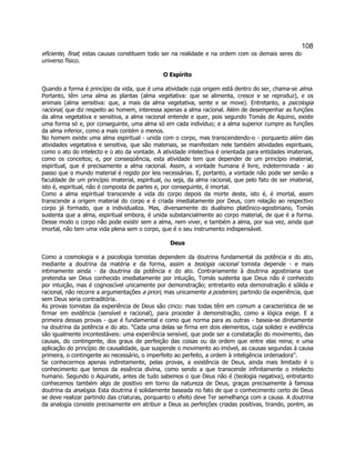108 
eficiente, final; estas causas constituem todo ser na realidade e na ordem com os demais seres do universo físico. 
O Espírito 
Quando a forma é princípio da vida, que é uma atividade cuja origem está dentro do ser, chama-se alma. Portanto, têm uma alma as plantas (alma vegetativa: que se alimenta, cresce e se reproduz), e os animais (alma sensitiva: que, a mais da alma vegetativa, sente e se move). Entretanto, a psicologia racional, que diz respeito ao homem, interessa apenas a alma racional. Além de desempenhar as funções da alma vegetativa e sensitiva, a alma racional entende e quer, pois segundo Tomás de Aquino, existe uma forma só e, por conseguinte, uma alma só em cada indivíduo; e a alma superior cumpre as funções da alma inferior, como a mais contém o menos. 
No homem existe uma alma espiritual - unida com o corpo, mas transcendendo-o - porquanto além das atividades vegetativa e sensitiva, que são materiais, se manifestam nele também atividades espirituais, como o ato do intelecto e o ato da vontade. A atividade intelectiva é orientada para entidades imateriais, como os conceitos; e, por conseqüência, esta atividade tem que depender de um princípio imaterial, espiritual, que é precisamente a alma racional. Assim, a vontade humana é livre, indeterminada - ao passo que o mundo material é regido por leis necessárias. E, portanto, a vontade não pode ser senão a faculdade de um princípio imaterial, espiritual, ou seja, da alma racional, que pelo fato de ser imaterial, isto é, espiritual, não é composta de partes e, por conseguinte, é imortal. 
Como a alma espiritual transcende a vida do corpo depois da morte deste, isto é, é imortal, assim transcende a origem material do corpo e é criada imediatamente por Deus, com relação ao respectivo corpo já formado, que a individualiza. Mas, diversamente do dualismo platônico-agostiniano, Tomás sustenta que a alma, espiritual embora, é unida substancialmente ao corpo material, de que é a forma. Desse modo o corpo não pode existir sem a alma, nem viver, e também a alma, por sua vez, ainda que imortal, não tem uma vida plena sem o corpo, que é o seu instrumento indispensável. 
Deus 
Como a cosmologia e a psicologia tomistas dependem da doutrina fundamental da potência e do ato, mediante a doutrina da matéria e da forma, assim a teologia racional tomista depende - e mais intimamente ainda - da doutrina da potência e do ato. Contrariamente à doutrina agostiniana que pretendia ser Deus conhecido imediatamente por intuição, Tomás sustenta que Deus não é conhecido por intuição, mas é cognoscível unicamente por demonstração; entretanto esta demonstração é sólida e racional, não recorre a argumentações a priori, mas unicamente a posteriori, partindo da experiência, que sem Deus seria contraditória. 
As provas tomistas da experiência de Deus são cinco: mas todas têm em comum a característica de se firmar em evidência (sensível e racional), para proceder à demonstração, como a lógica exige. E a primeira dessas provas - que é fundamental e como que norma para as outras - baseia-se diretamente na doutrina da potência e do ato. "Cada uma delas se firma em dois elementos, cuja solidez e evidência são igualmente incontestáveis: uma experiência sensível, que pode ser a constatação do movimento, das causas, do contingente, dos graus de perfeição das coisas ou da ordem que entre elas reina; e uma aplicação do princípio de causalidade, que suspende o movimento ao imóvel, as causas segundas à causa primeira, o contingente ao necessário, o imperfeito ao perfeito, a ordem à inteligência ordenadora". 
Se conhecermos apenas indiretamente, pelas provas, a existência de Deus, ainda mais limitado é o conhecimento que temos da essência divina, como sendo a que transcende infinitamente o intelecto humano. Segundo o Aquinate, antes de tudo sabemos o que Deus não é (teologia negativa), entretanto conhecemos também algo de positivo em torno da natureza de Deus, graças precisamente à famosa doutrina da analogia. Esta doutrina é solidamente baseada no fato de que o conhecimento certo de Deus se deve realizar partindo das criaturas, porquanto o efeito deve Ter semelhança com a causa. A doutrina da analogia consiste precisamente em atribuir a Deus as perfeições criadas positivas, tirando, porém, as  