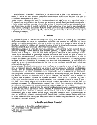110 
3. A determinação, enucleação e sistematização das verdades de fé, pelo que a sacra teologia é ciência, e ciência em grau eminente, porquanto essencialmente especulativa, ao passo que, para os agostinianos, é essencialmente prática. 
Tomás, portanto, não confunde  como faz o agostinianismo - nem opõe  como faz o averroísmo  razão e fé, mas distingue-as e as harmoniza. De modo que nasce uma unidade dialética profunda entre a razão e a fé; tal unidade dialética nasce da determinação tomista do conceito metafísico de natureza humana; esta determinação tomista do conceito metafísico de natureza humana tornou possível a averiguação das reais, efetivas vulnerações da natureza humana; estas vulnerações são filosoficamente, racionalmente, inexplicáveis. E demandam, por conseguinte, a Revelação e, precisamente, os dogmas do pecado original e da redenção pela cruz. 
O Tomismo 
O tomismo afirma-se e caracteriza-se como uma crítica que valoriza a orientação do pensamento platônico-agostiniano em nome do racionalismo aristotélico, que pareceu um escândalo, no campo católico, ao misticismo agostiniano. Ademais, o tomismo se afirma e se caracteriza como o início da filosofia no pensamento cristão e, por conseguinte, como o início do pensamento moderno, enquanto a filosofia é concebida qual construção autônoma e crítica da razão humana. 
Sabemos que, segundo a concepção platônico-agostiniana, o conhecimento humano depende de uma particular iluminação divina; segundo esta doutrina, portanto, o espírito humano está em relação imediata com o inteligível, e tem, de certo modo, intuição do inteligível. A esta gnosiologia inatista, Tomás opõe francamente a gnosiologia empírica aristotélica, em virtude da qual o campo do conhecimento humano verdadeiro e próprio é limitado ao mundo sensível. Acima do sentido há, sim, no homem, um intelecto; este intelecto atinge, sim, um inteligível; mas é um intelecto concebido como uma faculdade vazia, sem idéias inatas  é uma tabula rasa, segundo a famosa expressão  ; e o inteligível nada mais é que a forma imanente às coisas materiais. Essa forma é enucleada, abstraída pelo intelecto das coisas materiais sensíveis. 
Essa gnosiologia é naturalmente conexa a uma metafísica e, em especial, a uma antropologia, assim como a gnosiologia platônico-agostiniana era conexa a uma correspondente metafísica e antropologia. Por isso a alma era concebida quase como um ser autônomo, uma espécie de natureza angélica, unida extrinsecamente a um corpo, e a materialidade do corpo era-lhe mais de obstáculo do que instrumento. Por conseguinte, o conhecimento humano se realizava não através dos sentidos, mas ao lado e acima dos sentidos, mediante contato direto com o mundo inteligível; precisamente como as inteligências angélicas, que conhecem mediante as espécies impressas, idéias inatas. Vice-versa, segundo a antropologia aristotélico-tomista, sobre a base metafísica geral da grande doutrina da forma, a alma é concebida como a forma substancial do corpo. A alma é, portanto, incompleta sem o corpo, ainda que destinada a sobreviver-lhe pela sua natureza racional; logo, o corpo é um instrumento indispensável ao conhecimento humano, que, por conseqüência, tem o seu ponto de partida nos sentidos. 
Terceira característica do agostinianismo é o assim chamado voluntarismo, com todas as conseqüências de correntes da primazia da vontade sobre o intelecto. A característica do tomismo, ao contrário, é o intelectualismo, com a primazia do intelecto sobre a vontade, com todas as relativas conseqüências. O conhecimento, pois, é mais perfeito do que a ação, porquanto o intelecto possui o próprio objeto, ao passo que a vontade o persegue sem conquistá-lo. Esta doutrina é aplicada tanto na ordem natural como na ordem sobrenatural, de sorte que a bem-aventurança não consiste no gozo afetivo de Deus, mas na visão beatífica da Essência divina. 
A Existência de Deus é Evidente? 
Sobre a existência de Deus, três questões se colocam: 
1. A existência de Deus é uma verdade evidente? 
2. Ela pode ser demonstrada? 
3. Deus existe?  