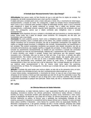 112 
A Vontade Quer Necessariamente Tudo o Que Deseja? 
Dificuldades: Isso parece exato; de fato Dionísio diz que o mal está fora do objeto da vontade. Por conseguinte, ela tende necessariamente para o bem que lhe é proposto. 
O objeto está para a vontade assim como o motor está para o móvel. Ora, o movimento do móvel segue, necessariamente, o impulso do motor. Por conseguinte, o objeto da vontade move-a necessariamente. Assim como o que é conhecido pelos sentidos é objeto da afetividade sensível, assim o que é conhecido pela inteligência é objeto do apetite intelectual ou vontade. Mas o objeto dos sentidos move, necessariamente, a afetividade sensível; segundo Santo Agostinho, os animais são arrastados pelo que vêem. Por conseguinte, parece que o objeto conhecido pela inteligência move a vontade necessariamente. 
Entretanto: Santo Agostinho diz que a vontade é a faculdade pela qual pecamos ou vivemos segundo a justiça. Desse modo, ela é capaz de desejar coisas contrárias. Por conseguinte, ela não quer, por necessidade, tudo o que deseja. 
Conclusão: Eis como podemos prová-lo. Assim como a inteligência adere, necessária e naturalmente, aos primeiros princípios, assim a vontade adere ao fim último. Ora, existem verdades que não possuem relação necessária com os primeiros princípios; tais são as proposições contingentes cuja negação não implica na negação desses princípios. A inteligência não concede, necessariamente, seu assentimento a tais verdades. Mas existem proposições necessárias que possuem esta relação necessária; tais são as conclusões demonstrativas cuja negação significa a negação dos princípios. A estas últimas a inteligência concede seu assentimento necessariamente, na medida em que reconhece a conexão das conclusões com os princípios por meio de uma demonstração. Faltando isto, o assentimento não é necessário. 
O mesmo acontece com relação à vontade. Existem bens particulares que não possuem relação necessária com a felicidade, visto que se pode ser feliz sem eles. A tais bens, a vontade não adere necessariamente. Mas existem outros bens que implicam nessa relação; são aqueles pelos quais o homem adere a Deus, pois é só nele que se acha a verdadeira felicidade. Todavia, antes que essa conexão seja demonstrada como necessária pela certeza da visão divina, a vontade não adere necessariamente a Deus nem aos bens que a ele se relacionam. Mas a vontade daquele que vê Deus em sua essência adere necessariamente a Ele, do mesmo modo como agora nós queremos, necessariamente, ser felizes. Por conseguinte, é evidente que a vontade não quer, por necessidade, tudo o que deseja. 
Solução: A vontade não pode tender para nenhum objeto, se este não se lhe apresenta como um bem. Mas como existe uma infinidade de bens, ela não é necessariamente determinada por um só. 
A causa motora produz, necessariamente, o movimento do móvel, no caso em que a força dessa causa ultrapassa de tal maneira o móvel que toda capacidade que este tem de agir fica submetida à causa. Mas a capacidade da vontade, na medida em que se dirige para o bem universal e perfeito, não pode estar inteiramente subordinada a qualquer bem particular. Desse modo, ela não é, necessariamente, acionada por ele. 
III - Latino 
As Ciências Naturais da Idade Helenista 
Como já salientamos, na idade helenista declina o vigor especulativo filosófico até ao ceticismo, e se despedaça, tornando-se empírico nas ciências particulares. Concretiza-se nestas ciências o interesse teorético da época, incentivado também pela descoberta de países novos, fenômenos e fatos novos, graças às expedições de Alexandre, que chega até as Índias. As ciências particulares, por sua vez, vão terminar fatalmente na prática, na técnica, para a satisfação das necessidades imediatas da vida empírica, porquanto é impossível a consistência teórica dessas ciências sem a filosofia. O centro principal dessa cultura científica é Alexandria - como Atenas foi o grande centro da especulação filosófica. Em Alexandria congregavam-se, e daí partiam cientistas de todo o mundo civilizado, atingindo esta cidade seu maior esplendor nos séculos III e II a.C. (Euclides, Arquimedes, Hiparco) e no II século d.C.  
