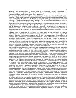 113 
(Ptolomeu). Em Alexandria havia o famoso Museu, rico de recursos científicos - bibliotecas, observatórios, gabinetes, jardins botânicos, jardins zoológicos, salas anatômicas, etc. - e que teve uma longa e gloriosa vida desde o III século a.C. até o IV século d.C. 
No presente parágrafo examinamos brevemente as principais ciências naturais cultivadas nesta época - matemática, física, astronomia, geografia, ciências naturais, medicina - particularmente em relação com o saber enciclopédico. A contribuição da filosofia clássica; tal contribuição limita-se essencialmente à matemática, ciência no sentido estrito como a filosofia, e a um certo complexo de observações empíricas, que serão valorizadas e sistematizadas na ciência moderna. 
Dos dois ramos da matemática floresceu, no mundo antigo, primeiro a geometria - III e II séculos a.C. - e depois a aritmética - séculos II e II d.C. Quanto à física, após um interesse teórico para com esta ciência, prevaleceram interesses práticos, técnicos. Lembre-se a escola mecânica de Alexandria, já famosa no III século a.C., em que foram inventados relógios de água, máquinas hidráulicas, máquinas de guerra acionadas por ar comprimido, etc. A matemática e a física tiveram grandes cultores em Euclides e Arquimedes. 
Euclides viveu em Alexandria no III século a.C., onde passou a vida toda entre o ensino, a sistematização das descobertas matemáticas de seus predecessores e as suas pesquisas originais. É o autor dos afamados Elementos de Geometria, onde se trata com grande clareza e rigor científico de geometria plana, aritmética e estereogrande matemático e físico. Natural de Siracusa, estudou em Alexandria, voltando depois à pátria, aí dedicando-se por toda a vida a estudos e pesquisas de matemática, geometria e mecânica. De suas descobertas aproveitou-se também para a construção de máquinas de guerra, em defesa de Siracusa cercada pelos romanos durante a II guerra púnica. Apesar de ter o cônsul Marcelo ordenado aos soldados poupar a vida ao grande sábio, durante o saque da cidade foi morto por um soldado ignorante, repreendido pelo grande sábio porque perturbava seus estudos. "Noli turbare circulos meos", teriam sido as suas últimas palavras. 
Quanto à astronomia e à geografia, floresceu antes e mais viçosamente aquela do que esta. A geografia começou a ser cultivada no seu aspecto astronômico-matemático; só com Estrabão afirmou-se o caráter antrópico da geografia. Estrabão - 63 a.C. - 30 d.C., mais ou menos - nascido no Ponto, estudou em Alexandria e em Roma. Escreveu uma grande obra de Geografia, onde descreve sistematicamente, em dezessete livros, as regiões então conhecidas - Europa, Ásia, África - pondo especialmente em foco a influência do clima sobre o temperamento e o caráter humanos e sobre a organização social e política. 
A astronomia antiga conheceu a hipótese heliocêntrica, mas aderiu, em geral, ao geocentrismo. A hipótese heliocêntrica é devida a Aristarco de Samos, pouco posterior a Aristóteles e de pouco anterior a Arquimedes - III século a.C. O geocentrismo foi elaborado por Eudóxio de Cnido (408-355 a.C.) discípulo de Platão, e por Aristóteles no sistema das esferas homocêntricas; o sistema astronômico era composto de cinqüenta e seis esferas concêntricas. A seguir foi desenvolvido e corrigido por Apolônio de Perga (260-200 a.C.), que ensinou em Alexandria e em Pérgamo e foi um grande geômetra da Antigüidade juntamente com Euclides e Arquimedes; e também, mediante a teoria dos excêntricos, por Hiparco de Nicéia do II século a.C., o qual viveu em Alexandria e em Rodes. Esta teoria desloca a terra do centro das órbitas astrais para a circunferência, para poder explicar melhor e mais simplesmente os movimentos celestes. Entretanto, o sistematizador definitivo do geocentrismo é Ptolomeu, vivido em Alexandria no II século d.C., autor do assim chamado Almagesto, mediante o qual a astronomia antiga foi transmitida e seguida até à Renascença. Ptolomeu julgou que devia integrar a astronomia com a astrologia, que seria o estudo dos influxos astrais sobre os fenômenos terrestres e, particularmente, sobre as vicissitudes humanas. 
As ciências naturais propriamente ditas, já cultivadas por Aristóteles (zoologia) e Teofrasto (botânica), tiveram incremento na idade helenista. Primeiro, por meio das expedições militares de Alexandre, as quais levaram ao conhecimento da flora e da fauna das regiões novas, depois pelas grandes coleções do Museu de Alexandria, dotada de jardins botânicos e zoológicos, como acima já dissemos. As ciências naturais progrediram entretanto na idade helenista particularmente como ciências auxiliares da medicina - anatomia e fisiologia - que, por sua vez, nesta época fez grandes progressos. 
Ao lado da antiga escola de Hipócrates, a qual explicava o organismo animal mediante a relação dos quatro humores fundamentais e é chamada escola dos dogmáticos, afirmam-se no século III a.C. em  