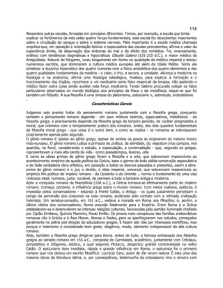 114 
Alexandria outras escolas, firmadas em princípios diferentes. Temos, por exemplo, a escola que tenta explicar os fenômenos da vida pelas quatro forças fundamentais; esta escola fez descobertas importantes sobre a circulação do sangue e sobre o sistema nervoso. Mais importante é a escola médica chamada empírica que, em oposição à orientação teórica e especulativa das escolas precedentes, afirma o valor da experiência direta, da observação dos sintomas do mal e do efeito dos remédios. Foi, inversamente, eclético com tendências dogmáticas e hipocráticas Cláudio Galeno (131-210 d.C.), o maior médico da Antigüidade. Natural de Pérgamo, viveu longamente em Roma na qualidade de médico imperial e deixou numerosos escritos, que dominaram a cultura médica européia até além da Idade Média. Tenta ele sintetizar a doutrina hipocrática dos quatro humores com a física aristotélica dos quatro elementos e das quatro qualidades fundamentais da matéria - o calor, o frio, a secura, a umidade. Alicerça a medicina na fisiologia e na anatomia; afirma uma fisiologia teleológica, finalista, para explicar a formação e o funcionamento dos órgãos; reconhece a vis medicatrix como fator essencial da terapia, não podendo o médico fazer outra coisa senão auxiliar esta força medicatrix. Tendo Galeno procurado coligar os fatos particulares observados no mundo biológico aos princípios da física e da metafísica, segue-se que foi também um filósofo. A sua filosofia é uma síntese do platonismo, estoicismo e, sobretudo, aristotelismo 
. 
Características Gerais 
Julgamos seja preciso tratar do pensamento romano juntamente com a filosofia grega, porquanto também o pensamento romano depende - em seus motivos teóricos, especulativos, metafísicos - da filosofia grega; e precisamente depende da filosofia grega do terceiro período, de caráter pregmatista e moral, que colimava com o temperamento prático dos romanos. Antes, dos dois quesitos fundamentais da filosofia moral grega - que coisa é o sumo bem, e como se realiza - os romanos se interessaram propriamente apenas pelo segundo. 
O gênio romano é oposto ao gênio grego, apesar de ambos os povos se originarem do mesmo tronco indo-europeu. O gênio romano cultua a primazia da prática, da atividade, do negotium (nos campos, nos quartéis, no foro), considerando o estudo, a especulação, a contemplação - que, segundo os gregos, representavam a mais alta tarefa da vida - como passatempos, lazeres, otia. 
E como as obras primas do gênio grego foram a filosofia e a arte, que sobrevivem imperecíveis ao acontecimento empírico da queda política da Grécia, base e germe de toda sólida construção especulativa e de toda verdadeira obra artística, em oposição a todos os desvios passados e presentes, assim a obra- prima do gênio romano é o jus, o direito, a idéia imperial, universal, que sobrevivem imperecíveis ao empírico fim político do império romano - do Ocidente e do Oriente -, norma e fundamento de uma vida civilizada ideal, humana, justa, razoável, de permeio a toda a barbárie antiga e moderna. 
Após a conquista romana da Macedônia (168 a.C.), a Grécia tornava-se efetivamente parte do império romano. Começa, portanto, a influência grega sobre o mundo romano. Com meios coativos, políticos, é impedida pelos conservadores - estando à frente Catão, o Antigo - os quais justamente percebiam o perigo da perversão dos costumes na vida romana, acelerada pelo contato com a refinada civilização helenista. Um senatus-consulto, em 161 a.C., vedava a morada em Roma aos filósofos; é, porém, a última vitória dos conservadores; Roma procede fatalmente para o Império. Entre Roma e a Grécia estabelecem-se e desenvolvem-se intensas relações culturais, favorecidas pelo partido iluminado chefiado por Cipião Emiliano, Quíncio Flamínio, Paulo Emílio. Os jovens mais conspícuos das famílias aristocráticas romanas vão à Grécia e à Ásia Menor, Atenas e Rodes, para se aperfeiçoarem nos estudos, começados geralmente na pátria sob direção de educadores gregos. E fazem isto não por interesses científicos, mas porque o helenismo é considerado bom gosto, elegância, moda, elemento indispensável da alta cultura romana. 
Aliás, também a filosofia grega dirige-se para Roma. Antes de tudo, a famosa embaixada dos filósofos gregos ao senado romano em 155 a.C., composta de Carnéades, acadêmico, juntamente com Critolaus, peripatético e Diógenes, estóico, a qual segundo Plutarco, despertou grande contrariedade no velho Catão. O epicurismo teve imediata, rápida e grande influência em Roma, o epicurista foi o primeiro romano que nos deixou um escrito filosófico: Lucrécio Caro, autor de De rerum natura. É esta uma das maiores obras da literatura latina, e, por conseqüência, testemunho do entusiasmo vivo e sincero com  
