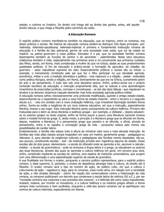 116 
estado, e culmina no Império. Do direito civil chega até ao direito das gentes, antes, até aquele direito natural, a que chega a filosofia pelos caminhos da razão. 
A Educação Romana 
O espírito prático romano manifesta-se também na educação, que se inspirou, entre os romanos, nos ideais práticos e sociais. Na história da educação romana podem-se distinguir três fases principais: pré- helenista, helenista-republicana, helenista-imperial. A primeira e fundamental instituição romana de educação é a família de tipo patriarcal, germe de uma sociedade mais vasta, que vai da cidade ao império: os patres governam a coisa pública. Educador é o pai, que na sociedade familiar romana desempenha também as funções de senhor e de sacerdote - paterfamilias. Nesta obra educativa colaborava também a mãe, especialmente nos primeiros anos e no concernente aos primeiros cuidados dos filhos, sendo, em Roma, mais considerada a mulher do que na Grécia, dadas as suas predominantes qualidades práticas. O fim da educação é prático-social: a formação do agricultor, do cidadão, do guerreiro - salus reipublicae suprema lex esto. Essencialmente práticos e sociais são os meios: o exemplo, o treinamento ministrado pelo pai que faz o filho participar na sua atividade agrícola, econômica, militar e civil, a tradição doméstica e política - mos maiorum; e a religião - pietas - entendida como prática litúrgica, sendo a religião, em Roma, diversamente do que era na Grécia, sumamente pobre de arte e de pensamento. E tudo isso sob uma disciplina severa. Enfim, prático-social era o próprio conteúdo teorético da educação, a instrução propriamente dita, que se reduzia a uma aprendizagem mnemônica de prescrições jurídicas, concisas e conceituosas - as leis das doze tábuas - que regulavam os direitos e os deveres recíprocos naquela elementar mas forte sociedade agrícola-político-militar. 
A educação romana sofreu necessariamente uma profunda modificação, quando o antigo estado-cidade, desenvolvendo-se e expandindo-se para a nova forma do estado imperial - entre o terceiro e o segundo século a.C. - veio em contato com a nova civilização helênica, cuja irresistível fascinação também Roma sofreu. Sentiu-se então a exigência de um novo sistema educativo, em que a instrução, especialmente literária, tivesse o seu lugar. Esta instrução literária partiu precisamente da cultura helênica. Primeiro são traduzidas para o latim as obras literárias e poéticas gregas - por exemplo, a Odisséia -, depois estudam- se os autores gregos no texto original, enfim se forma pouco a pouco uma literatura nacional romana sobre o modelo formal da grega. E, deste modo, a princípio é a literatura grega que se difunde em Roma, depois, mediante a literatura, é o pensamento grego que penetra e se difunde, e afinal, através do pensamento, entra e se espalha a concepção grega da vida - porquanto estava pelo menos nas possibilidades do caráter latino. 
Evidentemente, a família não estava mais à altura de ministrar esta nova e mais elevada instrução. As famílias das mais altas classes sociais hospedam em casa um mestre, geralmente grego - pedagogus ou litteratus. E, para atender às exigências culturais e pedagógicas das famílias menos abastadas, vão-se, aos poucos, constituindo escolas - ludi - de instituição privada sem ingerência alguma do estado. Essas escolas são de dois graus: elementares - a escola do litterator onde se aprendia a ler, escrever e calcular; médias - a escola do grammaticus - onde se ensinava a língua latina e a grega, se estudavam os autores das duas literaturas, através das quais se aprendia a cultura helênica em geral. Um terceiro grau será, enfim, constituído mediante as escolas de retórica, uma espécie de institutos universitários, que surgem com uma diferenciação e uma especialização superior da escola de gramática. 
A sua finalidade era formar o orador, porquanto a carreira política representava, para o espírito prático romano, o ideal supremo. E, portanto, o ensino da eloqüência abrangia toda a cultura, do direito até à filosofia. O orador romano será o tipo do homem de ação, do político culto, em que a cultura é instrumento de ação - negotium e, logo, para os romanos, coisa muito séria, em relação com a seriedade da ação, e não simples distração - otium. Na reação dos conservadores contra a helenização da vida romana, os censores publicavam um decreto que condenava a escola latina de retórica (92 a.C.), por ser "novidade contrária aos costumes e aos preceitos dos maiores", e é definida até como ludus impudentiae. Acabam, todavia, por triunfar os inovadores, e a cultura helênica e os mestres gregos afluem a Roma sempre mais numerosos e bem acolhidos, enquanto a elite dos jovens romanos vai se aperfeiçoar nos centros de cultura helenista, especialmente em Atenas.  