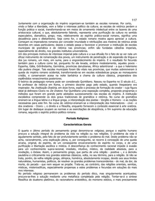 117 
Juntamente com a organização do império organizam-se também as escolas romanas. Por certo, vindo a faltar a liberdade, vem a faltar o interesse político da cultura; as escolas de retórica perdem a função prática e social, transformando-se em meios de ornamento intelectual entre os lazeres de uma aristocracia cultural, o que, absolutamente falando, representa uma purificação da cultura no sentido especulativo, dianoético, grego; mas, relativamente ao espírito prático-social romano, significa uma decadência para o diletantismo. Seja como for, o estado romano mostra agora apreciar a cultura. Começam os imperadores romanos por conceder imunidade e retribuições aos mestres de retórica ainda docentes em casas particulares; depois o estado passa a favorecer e promover a instituição de escolas municipais de gramática e de retórica nas províncias; enfim são fundadas cátedras imperiais, especialmente de direito, nos grandes institutos universitários. 
Um dos principais motivos de interesse imperial pela cultura e a sua difusão foi o fato de se ver nela um eficaz instrumento de romanização dos povos, um instrumento de penetração e de expansão da língua e dos jus romano, um meio, em suma, para o engrandecimento do império. E o resultado foi fecundo também para a cultura como tal, porquanto foi ela levada, embora modestamente, aqueles povos - Espanha, Gália, Grã-Bretanha, Germânia, províncias danubianas, África setentrional - a que o helenismo não pudera chegar. Tais escolas municipais foram tão vitais nas províncias, que muitas sobreviveram à queda do império romano ocidental, transformando-se em escolas eclesiásticas graças ao monaquismo cristão, e conservaram acesa na noite barbárica a chama da cultura clássica, preparadora dos esplêndidos renascimentos posteriores. 
O teórico da pedagogia romana pode ser considerado Quintiliano. Nasceu na Espanha no II século d.C., foi professor de retórica em Roma, o primeiro docente pago pelo estado, quando Vespasiano era imperador. Na Instituição Oratória, em doze livros, expõe o processo de formação do orador - cuja figura ideal já delineara Cícero no De Oratore. Faz Quintiliano uma exposição completa, propondo programas e métodos que foram em grande parte adotados sucessivamente nas escolas do império. A instituição escolástica compreende os dois graus tradicionais de gramática e retórica. No curso de gramática ensinam-se a língua latina e a língua grega, a interpretação dos poetas - Vergílio e Homero - e as noções necessárias para este fim. No curso de retórica ensinam-se a interpretação dos historiadores - Lívio - e dos oradores - Cícero -, o direito e a filosofia, enquanto fornecem o conteúdo essencial à arte oratória. Um lugar de destaque ocupam as normas e as exercitações de eloqüência, o fim supremo da educação romana, segundo o espírito prático-político romana. 
Período Religioso 
Características Gerais 
O quarto e último período do pensamento grego denomina-se religioso, porque o espírito humano procura a solução integral do problema da vida na religião ou nas religiões. O problema da vida é agudamente sentido, pelo fato de ser profundamente sentido o problema do mal. Deste problema não se acha, racionalmente, uma explicação plena, e, por conseguinte, se recorre à concepção de uma queda arcana, original, do espírito, de um conseqüente encarceramento do espírito no corpo, e de uma purificação e libertação ascética e mística. A desconfiança do conhecimento racional impede à evasão para um conhecimento supra-racional, imediato, intuitivo, místico, da realidade absoluta, para a revelação, o êxtase. Assim, o pensamento grego, que partiu de uma religião - positiva -, e a demoliu paulatina e criticamente nos grandes sistemas clássicos, volta, no seu término, para a religião. Já não se trata, porém, da velha religião grega, olímpica, homérica, absolutamente incapaz, devido aos seus limites naturalistas, humanistas, políticos, de resolver os grandes problemas transcendentes - do mal, da dor, da morte, do pecado - que nem sequer se propõe. Trata-se, ao contrário, das religiões orientais, semitas, místicas, misteriosóficas, especialmente propensas a estes problemas e fecundas em soluções do mais vivo interesse. 
No período religioso permanecem os problemas do período ético, mas singularmente acentuados; procura-se-lhes a solução mediante uma metafísica completada pela religião. Tentar-se-á a síntese filosófica do dualismo platônico, do racionalismo aristotélico, do monismo estóico, e mais precisamente  