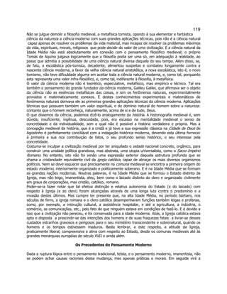 119 
Não se julgue demolir a filosofia medieval, a metafísica tomista, opondo à sua elementar e fantástica ciência da natureza a ciência moderna com suas grandes aplicações técnicas, pois não é a ciência natural  capaz apenas de resolver os problemas da vida material, mas incapaz de resolver os problemas máximos da vida, espirituais, morais, religiosos  que pode decidir do valor de uma civilização. E a ciência natural da Idade Média não está absolutamente em conexão com o pensamento filosófico medieval; o próprio Tomás de Aquino julgava logicamente que a filosofia podia ser uma só, em adequação à realidade, ao passo que admitia a possibilidade de uma ciência natural diversa daquela do seu tempo. Além disso, se, de fato, a escolástica pós-tomista, decadente, alimentou suspeitas e combateu longamente contra a nascente ciência moderna, a favor da velha ciência natural aristotélica, a nova escolástica, isto é, o novo tomismo, não teve dificuldade alguma em aceitar toda a ciência natural moderna, e, como tal, porquanto esta representa uma valor infra-filosófico, e, como tal, indiferente à filosofia, à metafísica. 
O valor da ciência moderna não é teorético, especulativo, metafísico, mas empírico e técnico. Tal era também o pensamento do grande fundador da ciência moderna, Galileu Galilei, que afirmava ser o objeto da ciência não as essências metafísicas das coisas, e sim os fenômenos naturais, experimentalmente provados e matematicamente conexos. E destes conhecimentos experimentais e matemáticos de fenômenos naturais derivava ele as primeiras grandes aplicações técnicas da ciência moderna. Aplicações técnicas que possuem também um valor espiritual, o do domínio natural do homem sobre a natureza: contanto que o homem reconheça, naturalmente, acima de si e de tudo, Deus. 
O que dissemos da ciência, podemos dizê-lo analogamente da história. A historiografia medieval é, sem dúvida, insuficiente, ingênua, descuidada, pois, era escasso na mentalidade medieval o senso da concretidade e da individualidade, sem o qual não é possível a história verdadeira e própria. Mas a concepção medieval da história, que é a cristã e já teve a sua expressão clássica na Cidade de Deus de Agostinho é perfeitamente conciliável com a indagação histórica moderna, devendo esta última fornecer à primeira a sua rica contribuição de fatos, o seu profundo senso histórico, o seu interesse pela concretidade. 
Costuma-se inculpar a civilização medieval por ter aniquilado o estado nacional concreto, orgânico, para construir uma unidade política grandiosa, mas abstrata, uma utopia universalista, como o Sacro Império Romano. No entanto, isto não foi senão uma expressão exterior daquela estrutura profunda que se chama a cristandade: equivalente civil da igreja católica, capaz de abraçar os mais diversos organismos políticos. Nem se deve esquecer que precisamente na comuna medieval se encontra a primeira origem do estado moderno, interiormente organizado e politicamente soberano. E é na Idade Média que se formam as grandes nações modernas. Noutras palavras, é na Idade Média que se formou o Estado distinto da Igreja, mas não leigo, imanentista, ateu, bem como o laicado distinto do clero e organizado civilmente em graus de corporações, mas cristão, católico, romano. 
Poder-se-ia fazer notar que tal efetiva distinção e relativa autonomia do Estado (e do laicado) com respeito à Igreja (e ao clero) foram alcançadas através de uma longa luta contra o predomínio e a invasão destes últimos. Mas cumpre ter presente que, na alta Idade Média, no período bárbaro, nos séculos de ferro, a igreja romana e o clero católico desempenharam funções também leigas e profanas, como, por exemplo, a instrução cultural, a assistência hospitalar, e até a agricultura, a indústria, o comércio, as comunicações, etc., pelo fato de que ninguém estava em condições de fazê-lo. E é devido a isso que a civilização não pereceu, e foi conservada para a idade moderna. Aliás, a Igreja católica estava apta e disposta  a prescindir-se das intenções dos homens e de suas fraquezas fatais  a livrar-se desses cuidados estranhos gravosos e perigosos para o seu ministério transcendente e sobrenatural, quando os homens e os tempos estivessem maduros. Basta lembrar, a este respeito, a atitude da Igreja, praticamente liberal, compreensiva e ativa com respeito ao Estado, desde os comunas medievais até às grandes monarquias européias do século XVII e ainda além. 
Os Precedentes do Pensamento Moderno 
Dada a ruptura lógica entre o pensamento tradicional, teísta, e o pensamento moderno, imanentista, não se podem achar causas racionais dessa mudança, mas apenas práticas e morais. Em seguida virá a  