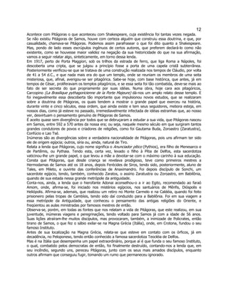 12 
Acontece com Pitágoras o que aconteceu com Shakespeare, cuja existência foi tantas vezes negada. Se não existiu Pitágoras de Samos, houve com certeza alguém que construiu essa doutrina, e que, por casualidade, chamava-se Pitágoras. Podemos assim parafrasear o que foi dito quanto a Shakespeare. Mas, pondo de lado esses escrúpulos ingênuos de certos autores, que preferem declará-lo como não existente, como se houvesse maior validez na negação da sua historicidade do que na sua afirmação, vamos a seguir relatar algo, sinteticamente, em torno dessa lenda. 
Em 1917, perto de Porta Maggiori, sob os trilhos da estrada de ferro, que liga Roma a Nápoles, foi descoberta uma cripta, que se julgou a princípio fosse a porta de uma capela cristã subterrânea. Posteriormente verificou-se que se tratava de uma construção realizada nos tempos de Cláudio, por volta de 41 a 54 d.C., e que nada mais era do que um templo, onde se reuniam os membros de uma seita misteriosa, que, afinal, averigou-se ser pitagórica. Sabe-se hoje, com base histórica, que antes, já em tempos de César, proliferavam os templos pitagóricos, e se essa seita foi tão combatida, deve-se mais ao fato de ser secreta do que propriamente por suas idéias. Numa obra, hoje cara aos pitagóricos, Carcopino (La Brasilique pythagoricienne de la Porte Majeure) dá-nos um amplo relato desse templo. E foi inegavelmente essa descoberta tão importante que impulsionou novos estudos, que se realizaram sobre a doutrina de Pitágoras, os quais tendem a mostrar o grande papel que exerceu na história, durante vinte e cinco séculos, essa ordem, que ainda existe e tem seus seguidores, mebora esteja, em nossos dias, como já esteve no passado, irremediavelmente infectada de idéias estranhas que, ao nosso ver, desvirtuam o pensamento genuíno de Pitágoras de Samos. 
É aceito quase sem divergência por todos que se debruçaram a estudar a sua vida, que Pitágoras nasceu em Samos, entre 592 a 570 antes da nossa era; ou seja, naquele mesmo século em que surgiram tantos grandes condutores de povos e criadores de religiões, como foi Gautama Buda, Zoroastro (Zaratustra), Confúcio e Lao Tsé. 
Inúmeras são as divergências sobre a verdadeira nacionalidade de Pitágoras, pois uns afirmam ter sido ele de origem egípcia; outros, síria ou, ainda, natural de Tiro. 
Relata a lenda que Pitágoras, cujo nome significa o Anunciador pítico (Pythios), era filho de Menesarco e de Partêmis, ou Pythaia. Tendo esta, certa vez, levado o filho à Pítia de Delfos, esta sacerdotiza vaticinou-lhe um grande papel, o que levou a mãe a devotar-se com o máximo carinho à sua educação. Consta que Pitágoras, que desde criança se revelava prodigioso, teve como primeiros mestres a Hermodamas de Samos até os 18 anos, depois Ferécides de Siros, tendo sido, posteriormente, aluno de Tales, em Mileto, e ouvinte das conferências de Anaximandro. Foi depois discípulo de Sonchi, um sacerdote egípcio, tendo, também, conhecido Zaratos, o assírio Zaratustra ou Zoroastro, em Babilônia, quando de sua estada nessa grande metrópole da antiguidade. 
Conta-nos, ainda, a lenda que o hierofante Adonai aconselhou-o a ir ao Egito, recomendado ao faraó Amom, onde, afirma-se, foi iniciado nos mistérios egípcios, nos santuários de Mênfis, Dióspolis e Heliópolis. Afirma-se, ademais, que realizou um retiro no Monte Carmelo e na Caldéia, quando foi feito prisioneiro pelas tropas de Cambísis, tendo sido daí conduzido para a Babilônia. Foi em sua viagem a essa metrópole da Antiguidade, que conheceu o pensamento das antigas religiões do Oriente, e freqüentou as aulas ministradas por famosos mestres de então. 
Observa-se, porém, em todas as fontes que nos relatam a vida de Pitágoras, que este realizou, em sua juventude, inúmeras viagens e peregrinações, tendo voltado para Samos já com a idade de 56 anos. Suas lições atraíram-lhe muitos discípulos, mas provocaram, também, a inimizade de Policrates, então tirano de Samos, o que fez o sábio exilar-se na Magna Grécia (Itália), onde, em Crotona, fundou o seu famoso Instituto. 
Antes de sua localização na Magna Grécia, relata-se que esteve em contato com os órficos, já em decadência, no Peloponeso, tendo então conhecido a famosa sacerdotiza Teocléia de Delfos. 
Mas é na Itália que desempenha um papel extraordinário, porque aí é que funda o seu famoso Instituto, o qual, combatido pelos democratas de então, foi finalmente destruído, contando-nos a lenda que, em seu incêndio, segundo uns, pereceu Pitágoras, junto com os seus mais amados discípulos, enquanto outros afirmam que conseguiu fugir, tomando um rumo que permaneceu ignorado.  