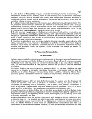 121 
1.  Antes de tudo a Renascença, em que a concepção imanentista, humanista ou naturalista, é potentemente afirmada e vivida. Trata-se, porém, de uma afirmação ainda não plenamente consciente e sistemática, em que o novo é misturado com o velho. Este, muitas vezes, prevalece, ao menos na exterioridade da forma lógica e literária. A Renascença é preparada pelo Humanismo, e tem como seu equivalente religioso a reforma protestante. 
2.  A este primeiro período do pensamento moderno, que, substancialmente, abrange os séculos XV e XVI, se seguem o racionalismo e o empirismo, que abrangem os séculos XVII e XVIII. Após a revolução renascentista e protestante, sente-se a necessidade de uma séria indagação crítica, não para demolir aquelas intuições revolucionárias, mas, ao contrário, para dar-lhes uma sistematização lógica. É o que fará especialmente o racionalismo em relação ao conhecimento racional. 
3.  E outro tanto fará e empirismo em relação ao conhecimento sensível. Empirismo e racionalismo são tendências especulativas, gnosiológicas, opostas entre si, como a gnosiologia sensista está certamente em oposição à gnosiologia intelectualista. Entretanto, concordam em um comum fenomenismo, pois, em ambos, o sujeito é isolado do ser e fechado no mundo das suas representações. Não se conhecem as coisas e sim o nosso conhecimento das coisas. 
4.  Empirismo e racionalismo, após uma lenta, gradual e silenciosa maturação, encontrarão uma saída prática, social, política, moral, religiosa no iluminismo e, portanto, na revolução francesa (Segunda metade do século XVIII); esta representa a concreta realização do pensamento moderno na civilização moderna. Esse movimento começa na Inglaterra, triunfa na França e se espalha, em seguida, na Alemanha e na Itália. 
Os Pensadores Renascentistas 
Os Pensadores 
Do fundo eclético-neoplatônico do pensamento da Renascença se destacavam algumas figuras de maior vulto, cuja série começa com Nicolau de Cusa e termina com Giordano Bruno. É uma nova concepção filosófica do mundo e da vida, ainda não bem claramente esboçada, de que seus próprios autores, às vezes, não têm clara consciência. É uma época de transição, em que novo e velho se entretecem mutuamente. 
Os sistemas filosóficos da época conservam a linguagem (latim) e a estrutura (silogística) da idade precedente. As intuições e afirmações naturalistas, humanistas e imanentistas estão ao lado das profissões de fé católica, feitas por motivos práticos, éticos e utilitários. Entretanto, debaixo dessas aparências, germina o pensamento moderno. É o crepúsculo que prenuncia a alvorada de um novo dia. 
Nicolau de Cusa 
Nicolau Krebs nasceu em 1401 em Cusa, de família modesta. Foi educado junto dos Irmãos da vida comum em Deventer, onde sofreu a influência do misticismo alemão; em seguida estudou na Universidade de Heidelberg, foco de nominalismo, e na de Pádua, onde aprendeu a matemática, o direito, a astronomia. Ordenado padre, teve parte notável no concílio de Basiléia (1432); foi, a seguir, legado pontifício, cardeal, bispo. Viveu seus últimos anos na Itália, onde faleceu em 1464. 
As obras fundamentais de Nicolau de Cusa são três: De docta ignorantia, De conjecturis, Apologia doctae ignorantiae. As fontes prediletas e principais são o misticismo alemão (Mestre Eckart), o platonismo e o neoplatonismo cristão (Santo Agostinho, Pseudo Dionísio, Scoto Erígena, São Boaventura), e os autores de tendência neoplatônica, em geral. 
Nicolau de Cusa admite, acima dos sentidos, dois graus do saber humano; a ratio e o intellectus. A ratio  ou intelecto discursivo  é a faculdade que abstrai das noções particulares os conceitos universais, e forma, em seguida, os juízos e os raciocínios. O seu objeto próprio é o conhecimento da multíplice e do finito. No entanto, também a coisas finitas são imperfeitamente representadas pela ratio, cujo conhecimento se realiza mediante conceitos universais, ao passo que a realidade é constituída por seres  