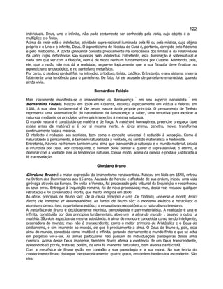 122 
individuais. Deus, uno e infinito, não pode certamente ser conhecido pela ratio, cujo objeto é o multíplice e o finito. 
Acima da ratio está o intellectus, atividade supra-racional iluminada pela fé ou pela mística, cujo objeto próprio é o Uno e o infinito, Deus. O agnosticismo de Nicolau de Cusa é, portanto, corrigido pelo fideísmo e pelo misticismo. A docta ignorantia consiste precisamente na consciência dos limites e da relatividade da ratio, cujas deficiências são supridas pelo intellectus. Entretanto, esta iluminação é sobrenatural e nada tem que ver com a filosofia, nem é de modo nenhum fundamentada por Cusano. Admitindo, pois, ele, que a razão não nos dá a realidade, segue-se logicamente que a sua filosofia deve finalizar no agnosticismo gnosiológico, e no panteísmo metafísico. 
Por certo, o piedoso cardeal foi, na intenção, ortodoxo, teísta, católico. Entretanto, o seu sistema encerra fatalmente uma tendência para o panteísmo. De fato, foi ele acusado de panteísmo emanatista, quando ainda vivia. 
Bernardino Telésio 
Mais claramente manifesta-se o imanentismo da Renascença  em seu aspecto naturalista  em Bernardino Telésio. Nasceu em 1509 em Cosenza, estudou especialmente em Pádua e faleceu em 1588. A sua obra fundamental é De rerum natura iuxta propria principia. O pensamento de Telésio representa uma sistematização do naturalismo da Renascença: a saber, uma tentativa para explicar a natureza mediante os princípios universais imanentes à mesma natureza. 
O mundo natural é constituído de matéria e de força. A matéria é homogênea, preenche o espaço (que existe antes da matéria) e é por si mesma inerte. A força anima, penetra, move, transforma continuamente toda a matéria. 
O intelecto é reduzido aos sentidos, bem como o conceito universal é reduzido à sensação. Como é naturalizado o pensamento, é também naturalizada a vontade, no sentido materialista e hedonista. 
Entretanto, haveria no homem também uma alma que transcende a natureza e o mundo material, criada e infundida por Deus. Por conseguinte, o homem pode pensar e querer o supra-sensível, o eterno, e dominar com a vontade livre as tendências naturais. Desse modo, acima da ciência é posta e justificada a fé e a revelação. 
Giordano Bruno 
Giordano Bruno é a maior expressão do imanentismo renascentista. Nasceu em Nola em 1548, entrou na Ordem dos Dominicanos aos 15 anos. Acusado de heresia e afastado de sua ordem, iniciou uma vida giróvaga através da Europa. De volta a Veneza, foi processado pelo tribunal da Inquisição e reconheceu os seus erros. Entregue à Inquisição romana, foi de novo processado; mas, desta vez, recusou qualquer retratação e foi condenado à morte, que lhe foi infligida em 1600. 
As obras principais de Bruno são: De la causa principio e uno; De l'infinito, universo e mondi; Eroici furori; De immenso et innumerabilibus. As fontes de Bruno são: o monismo eleático e heraclíteo; o atomismo democríteo; o panteísmo estóico; o emanatismo neoplatônico; o naturalismo telesiano. 
A metafísica de Bruno é decididamente monista, pampsiquista e pan-materialista. A realidade é una e infinita, constituída por dois princípios fundamentais, ativo um  a alma do mundo  , passivo o outro  a matéria. São dois aspectos da mesma substância. A alma do mundo é concebida como sendo inteligente, ordenadora do mundo; mas não é transcendente, como o motor primeiro de Aristóteles e o Deus do cristianismo, e sim imanente ao mundo, de que é precisamente a alma. O Deus de Bruno é, pois, esta alma do mundo, concebida como imutável e infinita, gerando eternamente o mundo finito e que se acha em perpétuo vir-a-ser. As almas particulares não passam de individuações passageiras dessa alma cósmica. Acima desse Deus imanente, também Bruno afirma a existência de um Deus transcendente, apreendido só por fé, trata-se, porém, de uma fé imanente naturalista, bem diversa da fé cristã. 
Com a metafísica de Bruno estão em conexão a sua gnosiologia e a sua moral. Na sua teoria do conhecimento Bruno distingue  neoplatonicamente  quatro graus, em ordem hierárquica ascendente. São eles:  