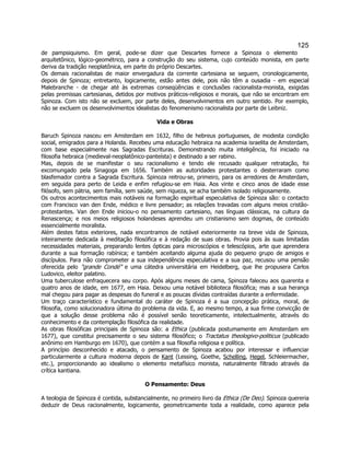 125 
de pampsiquismo. Em geral, pode-se dizer que Descartes fornece a Spinoza o elemento arquitetônico, lógico-geométrico, para a construção do seu sistema, cujo conteúdo monista, em parte deriva da tradição neoplatônica, em parte do próprio Descartes. 
Os demais racionalistas de maior envergadura da corrente cartesiana se seguem, cronologicamente, depois de Spinoza; entretanto, logicamente, estão antes dele, pois não têm a ousadia - em especial Malebranche - de chegar até às extremas conseqüências e conclusões racionalista-monista, exigidas pelas premissas cartesianas, detidos por motivos práticos-religiosos e morais, que não se encontram em Spinoza. Com isto não se excluem, por parte deles, desenvolvimentos em outro sentido. Por exemplo, não se excluem os desenvolvimentos idealistas do fenomenismo racionalista por parte de Leibniz. 
Vida e Obras 
Baruch Spinoza nasceu em Amsterdam em 1632, filho de hebreus portugueses, de modesta condição social, emigrados para a Holanda. Recebeu uma educação hebraica na academia israelita de Amsterdam, com base especialmente nas Sagradas Escrituras. Demonstrando muita inteligência, foi iniciado na filosofia hebraica (medieval-neoplatônico-panteísta) e destinado a ser rabino. 
Mas, depois de se manifestar o seu racionalismo e tendo ele recusado qualquer retratação, foi excomungado pela Sinagoga em 1656. Também as autoridades protestantes o desterraram como blasfemador contra a Sagrada Escritura. Spinoza reitrou-se, primeiro, para os arredores de Amsterdam, em seguida para perto de Leida e enfim refugiou-se em Haia. Aos vinte e cinco anos de idade esse filósofo, sem pátria, sem família, sem saúde, sem riqueza, se acha também isolado religiosamente. 
Os outros acontecimentos mais notáveis na formação espiritual especulativa de Spinoza são: o contacto com Francisco van den Ende, médico e livre pensador; as relações travadas com alguns meios cristão- protestantes. Van den Ende iniciou-o no pensamento cartesiano, nas línguas clássicas, na cultura da Renascença; e nos meios religiosos holandeses aprendeu um cristianismo sem dogmas, de conteúdo essencialmente moralista. 
Além destes fatos exteriores, nada encontramos de notável exteriormente na breve vida de Spinoza, inteiramente dedicada à meditação filosófica e à redação de suas obras. Provia pois às suas limitadas necessidades materiais, preparando lentes ópticas para microscópios e telescópios, arte que aprendera durante a sua formação rabínica; e também aceitando alguma ajuda do pequeno grupo de amigos e discípulos. Para não comprometer a sua independência especulativa e a sua paz, recusou uma pensão oferecida pelo "grande Condé" e uma cátedra universitária em Heidelberg, que lhe propusera Carlos Ludovico, eleitor palatino. 
Uma tuberculose enfraquecera seu corpo. Após alguns meses de cama, Spinoza faleceu aos quarenta e quatro anos de idade, em 1677, em Haia. Deixou uma notável biblioteca filosófica; mas a sua herança mal chegou para pagar as despesas do funeral e as poucas dívidas contraídas durante a enfermidade. 
Um traço característico e fundamental do caráter de Spinoza é a sua concepção prática, moral, de filosofia, como solucionadora última do problema da vida. E, ao mesmo tempo, a sua firme convicção de que a solução desse problema não é possível senão teoreticamente, intelectualmente, através do conhecimento e da contemplação filosófica da realidade. 
As obras filosóficas principais de Spinoza são: a Ethica (publicada postumamente em Amsterdam em 1677), que constitui precisamente o seu sistema filosófico; o Tractatus theologivo-politicus (publicado anônimo em Hamburgo em 1670), que contém a sua filosofia religiosa e política. 
A princípio desconhecido e atacado, o pensamento de Spinoza acabou por interessar e influenciar particularmente a cultura moderna depois de Kant (Lessing, Goethe, Schelling, Hegel, Schleiermacher, etc.), proporcionando ao idealismo o elemento metafísico monista, naturalmente filtrado através da crítica kantiana. 
O Pensamento: Deus 
A teologia de Spinoza é contida, substancialmente, no primeiro livro da Ethica (De Deo). Spinoza quereria deduzir de Deus racionalmente, logicamente, geometricamente toda a realidade, como aparece pela  