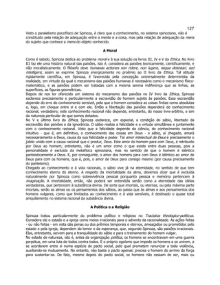 127 
Visto o paralelismo psicofísico de Spinoza, é claro que o conhecimento, no sistema spinoziano, não é constituído pela relação de adequação entre a mente e a coisa, mas pela relação de adequação da mens do sujeito que conhece a mens do objeto conhecido. 
A Moral 
Como é sabido, Spinoza dedica ao problema moral e à sua solução os livros III, IV e V da Ethica. No livro III faz ele uma história natural das paixões, isto é, considera as paixões teoricamente, cientificamente, e não moralisticamente. O filósofo deve humanas actiones non ridere, non lugere, neque detestari, sed intelligere; assim se exprime Spinoza energicamente no proêmio ao II livro da Ethica. Tal atitude rigidamente científica, em Spinoza, é favorecida pela concepção universalmente determinista da realidade, em virtude da qual o mecanismo das paixões humanas é necessário como o mecanismo físico- matemático, e as paixões podem ser tratadas com a mesma serena indiferença que as linhas, as superfícies, as figuras geométricas. 
Depois de nos ter oferecido um sistema do mecanismo das paixões no IV livro da Ethica, Spinoza esclarece precisamente e particularmente a escravidão do homem sujeito às paixões. Essa escravidão depende do erro do conhecimento sensível, pelo que o homem considera as coisas finitas como absolutas e, logo, em choque entre si e com ele. Então a libertação das paixões dependerá do conhecimento racional, verdadeiro; este conhecimento racional não depende, entretanto, do nosso livre-arbítrio, e sim da natureza particular de que somos dotados. 
No V e último livro da Ethica, Spinoza esclarece, em especial, a condição do sábio, libertado da escravidão das paixões e da ignorância. O sábio realiza a felicidade e a virtude simultânea e juntamente com o conhecimento racional. Visto que a felicidade depende da ciência, do conhecimento racional intuitivo - que é, em definitivo, o conhecimento das coisas em Deus - o sábio, aí chegado, amará necessariamente a Deus, causa da sua felicidade e poder. Tal amor intelectual de Deus é precisamente o júbilo unido com a causa racional que o produz, Deus. Este amor do homem para com Deus, é retribuído por Deus ao homem; entretanto, não é um amor como o que existe entre duas pessoas, pois a personalidade é excluída da metafísica spinoziana, mas no sentido de que o homem é idêntico panteisticamente a Deus. E, por conseguinte, o amor dos homens para com Deus é idêntico ao amor de Deus para com os homens, que é, pois, o amor de Deus para consigo mesmo (por causa precisamente do panteísmo). 
Chegado ao conhecimento e à vida racionais, o sábio vive já na eternidade, no sentido de que tem conhecimento eterno do eterno. A respeito da imortalidade da alma, devemos dizer que é excluída naturalmente por Spinoza como sobrevivência pessoal porquanto pessoa e memória pertencem à imaginação. A imortalidade, então, não poderá ser entendida senão como a eternidade das idéias verdadeiras, que pertencem à substância divina. De sorte que imortais, ou eternas, ou pela máxima parte imortais, serão as almas ou os pensamentos dos sábios, ao passo que às almas e aos pensamentos dos homens vulgares, como que limitados ao conhecimento e à vida sensíveis, é destinado o quase total aniquilamento no sistema racional da substância divina. 
A Política e a Religião 
Spinoza tratou particularmente do problema político e religioso no Tractatus theologico-politicus. Considera ele o estado e a igreja como meios irracionais para o advento da racionalidade. As ações feitas - ou não feitas - em vista das penas ou dos prêmios temporais e eternos, ameaçados ou prometidos pelo estado e pela igreja, dependem do temor e da esperança, que, segundo Spinoza, são paixões irracionais. Elas, entretanto, servem para a tranquilidade do sábio e para o treinamento do homem vulgar. 
No estado de natureza, isto é, antes da organização política, os homens se encontravam em uma guerra perpétua, em uma luta de todos contra todos. É o próprio egoísmo que impede os homens a se unirem, a se acordarem entre si numa espécie de pacto social, pelo qual prometem renunciar a toda violência, auxiliando-se mutuamente. No entanto, não basta o pacto apenas: precisa o homem do arrimo da força para sustentar-se. De fato, mesmo depois do pacto social, os homens não cessam de ser, mais ou  