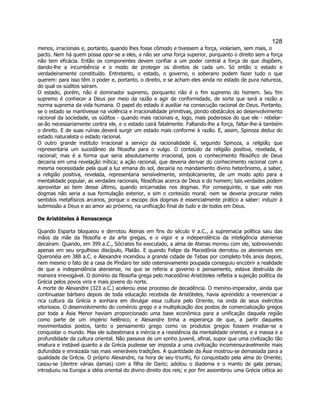 128 
menos, irracionais e, portanto, quando lhes fosse cômodo e tivessem a força, violariam, sem mais, o pacto. Nem há quem possa opor-se a eles, a não ser uma força superior, porquanto o direito sem a força não tem eficácia. Então os componentes devem confiar a um poder central a força de que dispõem, dando-lhe a incumbência e o modo de proteger os direitos de cada um. Só então o estado e verdadeiramente constituído. Entretanto, o estado, o governo, o soberano podem fazer tudo o que querem: para isso têm o poder e, portanto, o direito, e se acham eles ainda no estado de pura natureza, do qual os súditos saíram. 
O estado, porém, não é dominador supremo, porquanto não é o fim supremo do homem. Seu fim supremo é conhecer a Deus por meio da razão e agir de conformidade, de sorte que será a razão a norma suprema da vida humana. O papel do estado é auxiliar na consecução racional de Deus. Portanto, se o estado se mantivesse na violência e irracionalidade primitivas, pondo obstáculos ao desenvolvimento racional da sociedade, os súditos - quando mais racionais e, logo, mais poderosos do que ele - rebelar- se-ão necessariamente contra ele, e o estado cairá fatalmente. Faltando-lhe a força, faltar-lhe-á também o direito. E de suas ruínas deverá surgir um estado mais conforme à razão. E, assim, Spinoza deduz do estado naturalista o estado racional. 
O outro grande instituto irracional a serviço da racionalidade é, segundo Spinoza, a religião, que representaria um sucedâneo da filosofia para o vulgo. O conteúdo da religião positiva, revelada, é racional; mas é a forma que seria absolutamente irracional, pois o conhecimento filosófico de Deus decairia em uma revelação mítica; a ação racional, que deveria derivar do conhecimento racional com a mesma necessidade pela qual a luz emana do sol, decairia no mandamento divino heterônomo, a saber, a religião positiva, revelada, representaria sensivelmente, simbolicamente, de um modo apto para a mentalidade popular, as verdades racionais, filosóficas acerca de Deus e do homem; tais verdades podem aproveitar ao bem desse último, quando encarnadas nos dogmas. Por conseguinte, o que vale nos dogmas não seria a sua formulação exterior, e sim o conteúdo moral; nem se deveria procurar neles sentidos metafísicos arcanos, porque o escopo dos dogmas é essencialmente prático a saber: induzir à submissão a Deus e ao amor ao próximo, na unificação final de tudo e de todos em Deus. 
De Aristóteles à Renascença 
Quando Esparta bloqueou e derrotou Atenas em fins do século V a.C., a supremacia política saiu das mãos da mãe da filosofia e da arte gregas, e o vigor e a independência da inteligência ateniense decaíram. Quando, em 399 a.C., Sócrates foi executado, a alma de Atenas morreu com ele, sobrevivendo apenas em seu orgulhoso discípulo, Platão. E quando Felipe da Macedônia derrotou os atenienses em Queronéia em 388 a.C. e Alexandre incendiou a grande cidade de Tebas por completo três anos depois, nem mesmo o fato de a casa de Píndaro ter sido ostensivamente poupada conseguiu encobrir a realidade de que a independência ateniense, no que se referia a governo e pensamento, estava destruída de maneira irrevogável. O domínio da filosofia grega pelo macedônio Aristóteles refletia a sujeição política da Grécia pelos povos viris e mais jovens do norte. 
A morte de Alexandre (323 a.C.) acelerou esse processo de decadência. O menino-imperador, ainda que continuasse bárbaro depois de toda educação recebida de Aristóteles, havia aprendido a reverenciar a rica cultura da Grécia e sonhara em divulgar essa cultura pelo Oriente, na onda de seus exércitos vitoriosos. O desenvolvimento do comércio grego e a multiplicação dos postos de comercialização gregos por toda a Ásia Menor haviam proporcionado uma base econômica para a unificação daquela região como parte de um império helênico; e Alexandre tinha a esperança de que, a partir daqueles movimentados postos, tanto o pensamento grego como os produtos gregos fossem irradiar-se e conquistar o mundo. Mas ele subestimara a inércia e a resistência da mentalidade oriental, e a massa e a profundidade da cultura oriental. Não passava de um sonho juvenil, afinal, supor que uma civilização tão imatura e instável quanto a da Grécia pudesse ser imposta a uma civilização incomensuravelmente mais dufundida e enraizada nas mais veneráveis tradições. A quantidade da Ásia mostrou-se demasiada para a qualidade da Grécia. O próprio Alexandre, na hora de seu triunfo, foi conquistado pela alma do Oriente; casou-se (dentre várias damas) com a filha de Dario; adotou o diadema e o manto de gala persas; introduziu na Europa a idéia oriental do divino direito dos reis; e por fim assombrou uma Grécia cética ao  