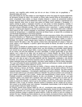 129 
anunciar, num magnífico estilo oriental, que ele era um deus. A Grécia caiu na gargalhada; e Alexandre bebeu até morrer. 
Essa sultil infusão de uma alma asiática no corpo fatigado do senhor dos gregos foi seguida rapidamente da abundante entrada de cultos e fés orientais na Grécia, pelas mesmas linhas de comunicação que o jovem conquistador havia aberto; os diques rompidos deixaram o oceano do pensamento ocidental inundar as terras baixas da ainda adolescente mente européia. As crenças místicas e supersticiosas que haviam adquirido raízes entre os povos mais pobres de Hélade foram reforçadas e divulgadas; e o espírito oriental de apatia e resignação encontrou um solo pronto na Grécia decadente e abatida. A introdução da filosofia estóica em Atenas, pelo mercador fenício Zenon (cerca de 310 a.C.), foi apenas uma das inúmeras infiltrações orientais. Tanto o estoicismo como o epicurismo - a apática aceitação da derrota e o esforço para esquecer a derrota nos braços do prazer - eram teorias sobre como o indivíduo ainda poderia ser feliz, embora subjugado ou escravizado; precisamente como o pessimista estoicismo oriental de Schopenhauer e o desalentado epicurismo de Renan foram, no século XIX, os símbolos de uma Revolução despedaçada e uma França quebrada. 
Não que essas antíteses naturais da teoria ética fossem de todo novas para a Grécia. Nós a encontramos no sombrio Heráclito e no "filósofo que ri", Demócrito; e vemos os discípulos de Sócrates dividindo-se em cínicos e cirenaicos sob a chefia de Antístenes e Aristipo e exaltando, uma escola, a apatia, e a outra, a felicidade. No entanto, mesmo naquela época tratava-se de modos quase exóticos de pensamento: a Atenas imperial não aderiu a eles. Mas quando a Grécia havia visto Queronéia em sangue e Tebas em cinzas, passou a ouvir Diógenes; e quando a glória havia partido de Atenas, ela estava no ponto para Zenon e Epicuro. 
Zenon ergueu sua filosofia da apatheia sobre um determinismo que um estóico posterior, Crisipo, achou difícil distinguir do fatalismo oriental. Quando Zenon, que não acreditava na escravidão, estava batendo num escravo seu por causa de algum delito, o escravo alegou como atenuante que, segundo a filosofia de seu senhor, ele tinha sido destinado, por toda a aternidade, a cometer aquela falta; ao que Zenon replicou, com a calma de um sábio, que, de acordo com a mesma filosofia, ele, Zenon, tinha sido destinado a bater nele por causa dela. Assim como Schopenhauer achava inútil a vontade individual lutar contra a vontade universal, os estóicos alegavam que a indiferença filosófica era a única atitude razoável para com uma vida na qual a luta pela existência está tão injustamente condenada a uma derrota inevitável. Se a vitória for inteiramente impossível, deve ser desdenhada. O segredo da paz não é tornar nossas realizações iguais aos nossos desejos, mas baixar nossos desejos ao nível de nossas realizações. "Se o que você possui lhe parece insuficiente, então, mesmo que você possua o mundo, ainda irá sentir- se infeliz", disse o estóico romano Sêneca (m. 65 d.C.). 
Um princípio desses bradava aos céus pelo seu oposto, e Epicuro, embora tão estóico em vida quanto Zenon, forneceu-o. Epicuro, diz Fenelon, "comprou um belo jardim, que ele mesmo cultivava. Foi lá que instalou sua escola, e ali vivia uma vida tranqüila e agradável com seus discípulos, aos quais ensinava enquanto andava e trabalhava.(...) Era delicado e afável para com todos os homens... Afirmava que nada havia de mais nobre do que uma pessoa dedicar-se à filosofia". Seu ponto de partida é uma convicção de que a apatia é impossível, e que o prazer - embora não necessariamente o prazer sensual - é a única finalidade concebível, e perfeitamente legítima, da vida e da atividade. "A natureza faz com que cada organismo prefira o seu próprio bem a qualquer outro"; até mesmo o estóico sente um prazer sutil na renúncia. "Não devemos evitar os prazeres, mas selecioná-los." Epicuro, então, não é epicurista; ele exalta os prazeres do intelecto, mais do que os dos sentidos; previne contra os prazeres que excitem e disturbem a alma, à qual, ao contrário, deveriam acalmar e tranqülizar. No fim, propõe que se procure não o prazer no seu sentido usual, mas a ataraxia - tranqülidade, equanimidade, a paz do espírito; todos os quais oscilam à beira da "apatia" de Zenon. 
Os romanos, quando foram saquear Heléia em 146 a.C., encontraram essas escolas rivais dividindo o campo filosófico; e, sem terem tempo nem sutileza para especulações, levaram de volta para Roma essas filosofias, juntamente com outros produtos do seu saque. Os grandes organizadores, tanto quanto os escravos inevitáveis, tendem a estados de espírito estóicos: é difícil ser senhor ou servo se a pessoa for sensível. Por isso, a filosofia que Roma adotava era, em sua maioria, da escola de Zenon, seja em Marco Aurélio, o imperador, ou em Epíteto, o escravo; e até Lucrécio difundia estoicamente o epicurismo (como  
