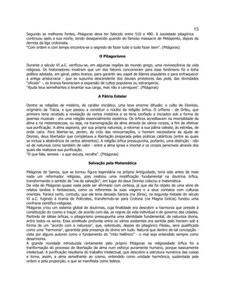 13 
Segundo as melhores fontes, Pitágoras deve ter falecido entre 510 e 480. A sociedade pitagórica continuou após a sua morte, tendo desaparecido quando do famoso massacre de Metaponto, depois da derrota da liga crotoniata. 
"Com ordem e com tempo encontra-se o segredo de fazer tudo e tudo fazer bem". (Pitágoras) 
O Pitagorismo 
Durante o século VI a.C. verificou-se, em algumas regiões do mundo grego, uma revivescência da vida religiosa. Os historiadores mostram que um dos fatores concorreram para esse fenômeno foi a linha política adotada, em geral, pelos tiranos, para garantir seu papel de líderes populares e para enfraquecer a antiga aristocracia - que se supunha descendente dos deuses protetores das polis, das divindades "oficiais" -, os tiranos favoreciam a expansão de cultos populares ou estrangeiros. 
"Ajuda teus semelhantes a levantar sua carga, mas não a carregues". (Pitágoras) 
A Pátria Estelar 
Dentre as religiões de mistério, de caráter iniciático, uma teve enorme difusão: o culto de Dionisio, originário da Trácia, e que passou a constituir o núcleo da religião órfica. O orfismo - de Orfeu, que primeiro teria recebido a revelação de certos mistérios e os teria confiado a iniciados sob a forma de poemas musicais - era uma religião essencialmente esotérica. Os órficos acreditavam na imortalidade da alma e na metempsicose, ou seja, na transmigração da alma através de vários corpos, a fim de efetivar sua purificação. A alma aspiraria, por sua própria natureza, a retornar à sua pátria celeste, às estrelas, de onde caíra. Para libertar-se, porém, do ciclo das reincarnações, o homem necessitaria da ajuda de Dioniso, deus libertador que completava a libertação preparada pelas práticas catárticas (entre as quais se incluia a abstinência de certos alimentos). A religião órfica pressupunha, portanto, uma distinção - não só de natureza como também de valor - entre a alma ignea e imortal e os corpos pereciveis através dos quais ela realizava sua purificação. 
"O que fala, semeia - o que escuta, recolhe". (Pitágoras) 
Salvação pela Matemática 
Pitágoras de Samos, que se tornou figura legendária na própria Antiguidade, teria sido antes de mais nada um reformador religioso, pois realizou uma modificação fundamental na doutrina órfica, transformando o sentido da "via de salvação"; em lugar do deus Dioniso colocou a matemática. 
Da vida de Pitágoras quase nada pode ser afirmado com certeza, já que ela foi objeto de uma série de relatos tardios e fantasiosos, como os referentes às suas viagens e a seus contatos com culturas orientais. Parece certo, contudo, que ele teria deixado Samos (na Jônia), na segunda metade do século VI a.C. fugindo à tirania de Polícrates, transferindo-se para Crotona (na Magna Grécia) fundou uma confraria científico-religiosa. 
Pitágoras criou um sistema global de doutrinas, cuja finalidade era descobrir a harmonia que preside à constituição do cosmo e traçar, de acordo com ela, as regras da vida individual e do governo das cidades. Partindo de idéias órficas, o pitagorismo pressupunha uma identidade fundamental, de natureza divina, entre todos os seres. Essa similitude profunda entre os vários existentes era sentida pelo homem sob a forma de um "acordo com a natureza", que, sobretudo, depois do pitagórico Filolau, será qualificada como uma "harmonia", garantida pela presença do divino em tudo. Natural que dentro de tal concepção - vista por alguns autores como o fundamento do "mito helênico" - o mal seja entendido sempre como desarmonia. 
A grande novidade introduzida certamente pelo próprio Pitágoras na religiosidade órfica foi a tranformação do processo de libertação da alma num esforço puramente humano, porque basicamente intelectual. A purificação resultaria do trabalho intelectual, que descobre a estrutura numérica das coisas e torna, assim, a alma semelhante ao cosmo, entendido como unidade harmônica, sustentada pela ordem e pela proporção, e que se manifesta como beleza.  