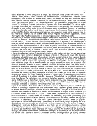 131 
decidiu torcer-lhe a perna para passar o tempo. "Se continuar", disse Epíteto com calma, "vai quebrar a minha perna." O senhor continuou, e a perna se quebrou. "Eu não lhe disse", observou Epíteto mansamente, "que o senhor iria quebrar minha perna?" No entanto, há uma certa nobilidade mística nessa filosofia, como na tranqülia coragem de um pacifista dostoievskiano. "Nunca diga, de qualquer modo, 'perdi isso assim, assim'; e sim, 'eu restituí tal coisa'. Tua filha morreu? Foi restituída. Tua mulher morreu? Foi restituída. Perdeste os teus bens? Também não foram restituídos?" Em trechos assim, sentimos a proximidade do cristianismo e seus intrépidos mártires; de fato, não eram a ética cristã da abnegação, o ideal político cristão de uma fraternidade quase comunista do homem, e a escatologia cristã da conflagração final do mundo inteiro, fragmentos da doutrina estóica flutuando na corrente do pensamento? Em Epíteto, a alma greco-romana perdeu o seu paganismo e está pronta para uma nova fé. Seu livro teve a distinção de ser adotado como manual religioso pela primitiva Igrja Cristã. Dessas Dissertações e das Meditações de Aurélio há apenas um passo para A Imitação de Cristo. 
Enquanto isso, o ambiente histórico derretia-se para formar cenas mais novas. Há um notável trecho em Lucrécio que descreve a decadência da agricultura no Estado romano e a atribui à exaustão do solo. Seja qual for a causa, a riqueza de Roma transformou-se em pobreza, a organização em desintegração, o poder e o orgulho em decadência e apatia. Cidades voltaram a fundir-se com o interior sem distinção; as estradas ficaram sem manutenção e já não ecoavam a agitação do comércio; as pequenas famílias dos romanos de instrução eram ultrapassadas, em número, pelos vigorosos alemães sem instrução que cruzavam, ano após ano, a fronteira; a cultura pagã cedeu aos cultos orientais; e, quase que imperceptivelmente, o império se transformou em papado. 
A Igreja, apoiada nos primeiros séculos pelos imperadores cujos poderes ela absorveu aos poucos, teve um aumento rápido no número de adeptos, na riqueza e no raio de influência. No século XIII, já possuía um terço do solo da Europa, e seus cofres estavam inchados com donativos de ricos e pobres. Durante mil anos, ela uniu, com a magia de uma crença invariável, a maior parte dos povos de um continente; nunca houve, antes ou depois, uma organização tão difundida e tão pacífica. Mas essa unidade exigia, como pensava a Igreja, uma fé comum exaltada por sanções sobrenaturais acima das mudanças e das corrosões do tempo; portanto, o dogma, definitivo e definido, foi colocado como uma concha sobre a mentalidade adolescente da Europa medieval. Era dentro dessa concha que a filosofia escolástica se deslocava acanhadamente entre fé e razão e vice-versa, num desconcertante circuito de pressupostos não criticados e conclusões pré-ordenadas. No século XIII, toda a cristandade ficou assustada e estimulada por traduções árabes e judaicas de Aristóteles; mas o poder da Igreja ainda era suficiente para garantir, através de Tomás de Aquino e outros, a transformação de Aristóteles em um teólogo medieval. O resultado foi a sutileza, mas não a sabedoria. "A inteligência e a mentalidade do homem", como disse Bacon, "se trabalharem com a matéria, trabalham segundo a substância desta e por ela ficarão limitados; mas se trabalharem consigo mesmo, serão intermináveis e produzirão realmente teias de saber, admiráveis pela delicadeza do fio e do trabalho, mas sem substância ou proveito." Mais cedo ou mais tarde, o intelecto da Europa iria irromper de dentro dessa concha. 
Depois de mil anos de cultivo, o solo voltou a florescer; os bens se multiplicaram, criando excedentes que levaram ao comércio; e o comércio em suas encruzilhadas voltou a construir grandes cidades nas quais os homens podiam cooperar para estimular a cultura e reconstruir a civilização. As Cruzadas abriram os caminhos para o Oriente e permitiram a entrada de uma torrente de artigos de luxo e heresias que condenaram à morte e ascetismo e o dogma. O papel, agora, chegava barato do Egito, substituindo o caro pergaminho que tornara o saber um monopólio dos sacerdotes; a imprensa, que durante muito tempo esperava por um meio barato, estourou como um explosivo libertado e espalhou sua influência destruidora e esclarecedora por toda parte. Bravos navegantes, armados agora de bússolas, aventuraram-se na imensidão dos mares e conquistaram a ignorância do homem a respeito da Terra; observadores pacientes, armados de telescópios, aventuraram-se para além dos confins do dogma e conquistaram a ignorância do homem quanto ao céu. Aqui e ali, em universidades, mosteiros e retiros escondidos, homens deixaram de disputar e começaram a investigar; por via indireta, graças aos esforços no sentido de transformar metais inferiores em ouro, a alquimia foi transformada em química; da astrologia, os homens foram tateando com tímida ousadia para a astronomia; e das fábulas dos animais que falavam veio a ciência da zoologia. O despertar começou com Roger Bacon (m. 1294); aumentou  