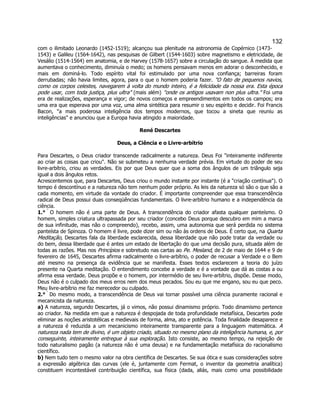 132 
com o ilimitado Leonardo (1452-1519); alcançou sua plenitude na astronomia de Copérnico (1473- 1543) e Galileu (1564-1642), nas pesquisas de Gilbert (1544-1603) sobre magnetismo e eletricidade, de Vesálio (1514-1564) em anatomia, e de Harvey (1578-1657) sobre a circulação do sangue. À medida que aumentava o conhecimento, diminuía o medo; os homens pensavam menos em adorar o desconhecido, e mais em dominá-lo. Todo espírito vital foi estimulado por uma nova confiança; barreiras foram derrubadas; não havia limites, agora, para o que o homem poderia fazer. "O fato de pequenos navios, como os corpos celestes, navegarem à volta do mundo inteiro, é a felicidade da nossa era. Esta época pode usar, com toda justiça, plus ultra" (mais além) "onde os antigos usavam non plus ultra." Foi uma era de realizações, esperança e vigor; de novos começos e empreendimentos em todos os campos; era uma era que esperava por uma voz, uma alma sintética para resumir o seu espírito e decidir. Foi Francis Bacon, "a mais poderosa inteligência dos tempos modernos, que tocou a sineta que reuniu as inteligências" e anunciou que a Europa havia atingido a maioridade. 
René Descartes 
Deus, a Ciência e o Livre-arbítrio 
Para Descartes, o Deus criador transcende radicalmente a natureza. Deus Foi "inteiramente indiferente ao criar as coisas que criou". Não se submeteu a nenhuma verdade prévia. Em virtude do poder de seu livre-arbítrio, criou as verdades. Eis por que Deus quer que a soma dos ângulos de um triângulo seja igual a dois ângulos retos. 
Acrescentemos que, para Descartes, Deus criou o mundo instante por instante (é a "criação contínua"). O tempo é descontínuo e a natureza não tem nenhum poder próprio. As leis da natureza só são o que são a cada momento, em virtude da vontade do criador. É importante compreender que essa transcendência radical de Deus possui duas conseqüências fundamentais. O livre-arbítrio humano e a independência da ciência. 
1.°  O homem não é uma parte de Deus. A transcendência do criador afasta qualquer panteísmo. O homem, simples criatura ultrapassada por seu criador (concebo Deus porque descubro em mim a marca de sua infinitude, mas não o compreendo), recebo, assim, uma autonomia que será perdida no sistema panteísta de Spinoza. O homem é livre, pode dizer sim ou não às ordens de Deus. É certo que, na Quarta Meditação, Descartes fala da liberdade esclarecida, dessa liberdade que não pode tratar da verdade ou do bem, dessa liberdade que é antes um estado de libertação do que uma decisão pura, situada além de todas as razões. Mas nos Princípios e sobretudo nas cartas ao Pe. Mesland, de 2 de maio de 1644 e 9 de fevereiro de 1645, Descartes afirma radicalmente o livre-arbítrio, o poder de recusar a Verdade e o Bem até mesmo na presença da evidência que se manifesta. Esses textos esclarecem a teoria do juízo presente na Quarta meditação. O entendimento concebe a verdade e é a vontade que dá as costas a ou afirma essa verdade. Deus propõe e o homem, por intermédio de seu livre-arbítrio, dispõe. Desse modo, Deus não é o culpado dos meus erros nem dos meus pecados. Sou eu que me engano, sou eu que peco. Meu livre-arbítrio me faz merecedor ou culpado. 
2.°  Do mesmo modo, a transcendência de Deus vai tornar possível uma ciência puramente racional e mecanicista da natureza. 
a) A natureza, segundo Descartes, já o vimos, não possui dinamismo próprio. Todo dinamismo pertence ao criador. Na medida em que a natureza é despojada de toda profundidade metafísica, Descartes pode eliminar as noções aristotélicas e medievais de forma, alma, ato e potência. Toda finalidade desaparece e a natureza é reduzida a um mecanicismo inteiramente transparente para a linguagem matemática. A natureza nada tem de divino, é um objeto criado, situado no mesmo plano da inteligência humana, e, por conseguinte, inteiramente entregue à sua exploração. Isto consiste, ao mesmo tempo, na rejeição de todo naturalismo pagão (a natureza não é uma deusa) e na fundamentação metafísica do racionalismo científico. 
b) Nem tudo tem o mesmo valor na obra científica de Descartes. Se sua ótica e suas considerações sobre a expressão algébrica das curvas (ele é, juntamente com Fermat, o inventor da geometria analítica) constituem incontestável contribuição científica, sua física (dada, aliás, mais como uma possibilidade  