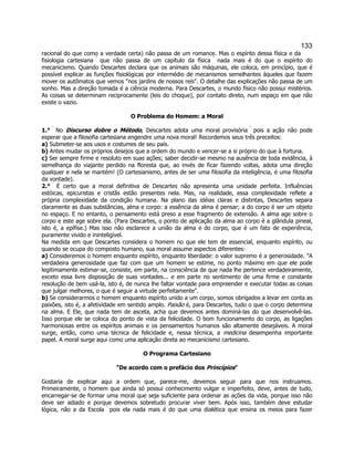 133 
racional do que como a verdade certa) não passa de um romance. Mas o espírito dessa física e da fisiologia cartesiana  que não passa de um capítulo da física  nada mais é do que o espírito do mecanicismo. Quando Descartes declara que os animais são máquinas, ele coloca, em princípio, que é possível explicar as funções fisiológicas por intermédio de mecanismos semelhantes àqueles que fazem mover os autômatos que vemos "nos jardins de nossos reis". O detalhe das explicações não passa de um sonho. Mas a direção tomada é a ciência moderna. Para Descartes, o mundo físico não possui mistérios. As coisas se determinam reciprocamente (leis do choque), por contato direto, num espaço em que não existe o vazio. 
O Problema do Homem: a Moral 
1.°  No Discurso dobre o Método, Descartes adota uma moral provisória  pois a ação não pode esperar que a filosofia cartesiana engendre uma nova moral! Recordemos seus três preceitos: 
a) Submeter-se aos usos e costumes de seu país. 
b) Antes mudar os próprios desejos que a ordem do mundo e vencer-se a si próprio do que à fortuna. 
c) Ser sempre firme e resoluto em suas ações; saber decidir-se mesmo na ausência de toda evidência, à semelhança do viajante perdido na floresta que, ao invés de ficar fazendo voltas, adota uma direção qualquer e nela se mantém! (O cartesianismo, antes de ser uma filosofia da inteligência, é uma filosofia da vontade). 
2.°  É certo que a moral definitiva de Descartes não apresenta uma unidade perfeita. Influências estóicas, epicuristas e cristãs estão presentes nela. Mas, na realidade, essa complexidade reflete a própria complexidade da condição humana. Na plano das idéias claras e distintas, Descartes separa claramente as duas substâncias, alma e corpo: a essência da alma é pensar; a do corpo é ser um objeto no espaço. E no entanto, o pensamento está preso a esse fragmento de extensão. A alma age sobre o corpo e este age sobre ela. (Para Descartes, o ponto de aplicação da alma ao corpo é a glândula pineal, isto é, a epífise.) Mas isso não esclarece a união da alma e do corpo, que é um fato de experiência, puramente vivido e ininteligível. 
Na medida em que Descartes considera o homem no que ele tem de essencial, enquanto espírito, ou quando se ocupa do composto humano, sua moral assume aspectos diferentes: 
a) Consideremos o homem enquanto espírito, enquanto liberdade: o valor supremo é a generosidade. "A verdadeira generosidade que faz com que um homem se estime, no ponto máximo em que ele pode legitimamente estimar-se, consiste, em parte, na consciência de que nada lhe pertence verdadeiramente, exceto essa livre disposição de suas vontades... e em parte no sentimento de uma firme e constante resolução de bem usá-la, isto é, de nunca lhe faltar vontade para empreender e executar todas as coisas que julgar melhores, o que é seguir a virtude perfeitamente". 
b) Se considerarmos o homem enquanto espírito unido a um corpo, somos obrigados a levar em conta as paixões, isto é, a afetividade em sentido amplo. Paixão é, para Descartes, tudo o que o corpo determina na alma. E Ele, que nada tem de asceta, acha que devemos antes dominá-las do que desenvolvê-las. Isso porque ele se coloca do ponto de vista da felicidade. O bom funcionamento do corpo, as ligações harmoniosas entre os espíritos animais e os pensamentos humanos são altamente desejáveis. A moral surge, então, como uma técnica de felicidade e, nessa técnica, a medicina desempenha importante papel. A moral surge aqui como uma aplicação direta ao mecanicismo cartesiano. 
O Programa Cartesiano 
"De acordo com o prefácio dos Princípios" 
Gostaria de explicar aqui a ordem que, parece-me, devemos seguir para que nos instruamos. Primeiramente, o homem que ainda só possui conhecimento vulgar e imperfeito, deve, antes de tudo, encarregar-se de formar uma moral que seja suficiente para ordenar as ações da vida, porque isso não deve ser adiado e porque devemos sobretudo procurar viver bem. Após isso, também deve estudar lógica, não a da Escola  pois ela nada mais é do que uma dialética que ensina os meios para fazer  