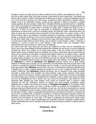 134 
entender a outrem as coisas que já se sabe ou então de emitir opiniões, sem julgamento, sobre as que não se sabe; desse modo, ela antes corrompe o bom-senso do que o desenvolve  mas aquela que ensina a bem conduzir a razão na descoberta de verdades que se ignora. E porque ela depende muito do uso, é bom que ele se exercite, por muito tempo, na prática de regras pernitentes a questões fáceis e simples como as da matemática. Depois, quando já tiver adquirido o hábito de encontrar a verdade nessas questões, ele deve começar a aplicar-se à verdadeira filosofia cuja primeira parte é a metafísica, que contém os princípios do conhecimento, entre as quais está a explicação dos principais atributos de Deus, da imaterialidade de nossas almas e de todas as noções claras e simples que estão em nós. A segunda é a física, na qual, após ter encontrado os verdadeiros princípios das coisas materiais, examinamos em geral como o universo é composto; depois, em particular, qual a natureza da terra e de todos os corpos que se encontram mais comumente em torno dela como o ar, a água, o fogo, o ímã e outros minerais. Após o que também é necessário examinar em particular a natureza das plantas, dos animais e, sobretudo, do homem, a fim de que se seja capaz de, depois, encontrar as outras ciências que lhe são úteis. Desse modo, a filosofia é como uma árvore cujas raízes são a metafísica, o tronco a física e os ramos que daí saem todas as outras ciências, que se reduzem a três principais, a saber: a medicina, a mecânica e a moral; eu acho que a mais elevada e mais perfeita moral, que pressupõe inteiro conhecimento das outras ciências, é o último grau da sabedoria. 
Ora, assim como não é das raízes nem do tronco que colhemos os frutos, mas da extremidade dos ramos, assim a principal utilidade da filosofia depende das utilidades de suas partes, as quais só podemos aprender por último. Mas, embora eu as ignore quase todas, o zelo que sempre tive no sentido de prestar algum serviço ao público levou-me a publicar, há uns dez ou doze anos, alguns ensaios sobre as coisas que me parecera ter aprendido. A primeira parte desses ensaios foi um discurso sobre o método de bem conduzir a razão e procurar a verdade nas ciências, na qual apresentei sumariamente as principais regras da lógica e de uma moral imperfeita que pode ser seguida provisoriamente, enquanto ainda não se estabelece algo de melhor. As outras partes foram três tratados: um da Dióptrica, outro dos Meteoros e o último da Geometria. Pela Dióptrica, pretendi mostrar que se pode avançar bastante em filosofia para se chegar, por seu intermédio, ao conhecimento das artes que são úteis à vida e porque a invenção das lunetas de aproximação, que eu aí explico, é uma das mais difíceis das que já foram procuradas. Pelos Meteoros, procurei fazer com que se reconhecesse a diferença existente entre a filosofia que eu cultivo e aquela ensinada nas escolas em que se tem o hábito de tratar da mesma matéria. Finalmente, pela Geometria, pretendi demonstrar que eu descobrira várias coisas ignoradas até então e, desse modo, fazer acreditar que ainda podemos, nesse campo, descobrir várias outras, incitando, dessa forma, todos os homens a procurarem a verdade. Depois disso, prevendo a dificuldade que muitos teriam para conceber os fundamentos da metafísica, procurei explicar seus pontos principais num livro de Meditações que não é grande, mas cujo volume foi aumentado e cuja matéria foi muito clarificada pelas objeções que várias pessoas muito doutas me enviaram sobre o assunto e pelas respostas que lhes dei. Finalmente, quando me pareceu que esses tratados procedentes haviam preparado bem o espírito dos leitores para receber os Princípios da Filosofia, eu os publiquei então; dividi o livro em quatro partes, das quais a primeira contém os princípios do conhecimento e que podemos denominar filosofia primeira ou metafísica. Eis por que, a fim de bem compreendê-la, é preciso ler antes as Meditações que escrevi sobre o mesmo assunto. As outras três partes contêm tudo o que há de mais geral na física, a saber, a explicação das primeiras leis ou princípios da natureza e a maneira pela qual os céus, as estrelas fixas, os planetas, os cometas e o universo em geral são compostos; depois, em particular, a natureza desta terra, do ar, da água, do fogo e do ímã  que são os corpos que podemos encontrar mais comumente em torno dela  e de todas as qualidades que observamos nesses corpos como o são a luz, o calor, o peso e semelhantes; por meio disso, penso ter começado a explicar toda a filosofia ordenadamente, sem ter admitido nenhuma das coisas que devem preceder as últimas sobre as quais escrevi. 
O Empirismo - Bacon 
Francis Bacon  