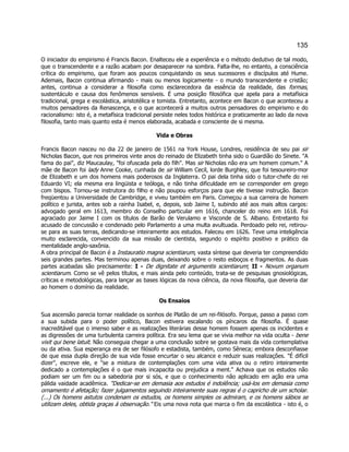 135 
O iniciador do empirismo é Francis Bacon. Enalteceu ele a experiência e o método dedutivo de tal modo, que o transcendente e a razão acabam por desaparecer na sombra. Falta-lhe, no entanto, a consciência crítica do empirismo, que foram aos poucos conquistando os seus sucessores e discípulos até Hume. Ademais, Bacon continua afirmando - mais ou menos logicamente - o mundo transcendente e cristão; antes, continua a considerar a filosofia como esclarecedora da essência da realidade, das formas, sustentáculo e causa dos fenômenos sensíveis. É uma posição filosófica que apela para a metafísica tradicional, grega e escolástica, aristotélica e tomista. Entretanto, acontece em Bacon o que aconteceu a muitos pensadores da Renascença, e o que acontecerá a muitos outros pensadores do empirismo e do racionalismo: isto é, a metafísica tradicional persiste neles todos histórica e praticamente ao lado da nova filosofia, tanto mais quanto esta é menos elaborada, acabada e consciente de si mesma. 
Vida e Obras 
Francis Bacon nasceu no dia 22 de janeiro de 1561 na York House, Londres, residência de seu pai sir Nicholas Bacon, que nos primeiros vinte anos do reinado de Elizabeth tinha sido o Guardião do Sinete. "A fama do pai", diz Maucaulay, "foi ofuscada pela do filh". Mas sir Nicholas não era um homem comum." A mãe de Bacon foi lady Anne Cooke, cunhada de sir William Cecil, lorde Burghley, que foi tesoureiro-mor de Elizabeth e um dos homens mais poderosos da Inglaterra. O pai dela tinha sido o tutor-chefe do rei Eduardo VI; ela mesma era lingüista e teóloga, e não tinha dificuldade em se corresponder em grego com bispos. Tornou-se instrutora do filho e não poupou esforços para que ele tivesse instrução. Bacon freqüentou a Universidade de Cambridge, e viveu também em Paris. Começou a sua carreira de homem político e jurista, antes sob a rainha Isabel, e, depois, sob Jaime I, subindo até aos mais altos cargos: advogado geral em 1613, membro do Conselho particular em 1616, chanceler do reino em 1618. Foi agraciado por Jaime I com os títulos de Barão de Verulamo e Visconde de S. Albano. Entretanto foi acusado de concussão e condenado pelo Parlamento a uma multa avultuada. Perdoado pelo rei, retirou- se para as suas terras, dedicando-se inteiramente aos estudos. Faleceu em 1626. Teve uma inteligência muito esclarecida, convencido da sua missão de cientista, segundo o espírito positivo e prático da mentalidade anglo-saxônia. 
A obra principal de Bacon é a Instauratio magna scientiarum, vasta síntese que deveria ter compreendido seis grandes partes. Mas terminou apenas duas, deixando sobre o resto esboços e fragmentos. As duas partes acabadas são precisamente: I - De dignitate et argumentis scientiarum; II - Novum organum scientiarum. Como se vê pelos títulos, e mais ainda pelo conteúdo, trata-se de pesquisas gnosiológicas, críticas e metodológicas, para lançar as bases lógicas da nova ciência, da nova filosofia, que deveria dar ao homem o domínio da realidade. 
Os Ensaios 
Sua ascensão parecia tornar realidade os sonhos de Platão de um rei-filósofo. Porque, passo a passo com a sua subida para o poder político, Bacon estivera escalando os píncaros da filosofia. É quase inacreditável que o imenso saber e as realizações literárias desse homem fossem apenas os incidentes e as digressões de uma turbulenta carreira política. Era seu lema que se vivia melhor na vida oculta - bene vixit qui bene latuit. Não conseguia chegar a uma conclusão sobre se gostava mais da vida contemplativa ou da ativa. Sua esperança era de ser filósofo e estadista, também, como Sêneca; embora desconfiasse de que essa dupla direção de sua vida fosse encurtar o seu alcance e reduzir suas realizações. "É difícil dizer", escreve ele, e "se a mistura de contemplações com uma vida ativa ou o retiro inteiramente dedicado a contemplações é o que mais incapacita ou prejudica a ment." Achava que os estudos não podiam ser um fim ou a sabedoria por si sós, e que o conhecimento não aplicado em ação era uma pálida vaidade acadêmica. "Dedicar-se em demasia aos estudos é indolência; usá-los em demasia como ornamento é afetação; fazer julgamentos seguindo inteiramente suas regras é o capricho de um scholar. (...) Os homens astutos condenam os estudos, os homens simples os admiram, e os homens sábios se utilizam deles, obtida graças à observação." Eis uma nova nota que marca o fim da escolástica - isto é, o  