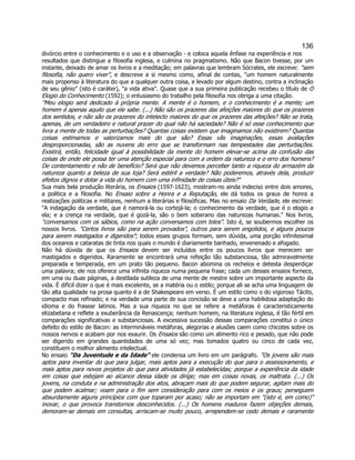136 
divórcio entre o conhecimento e o uso e a observação - e coloca aquela ênfase na experiência e nos resultados que distingue a filosofia inglesa, e culmina no pragmatismo. Não que Bacon tivesse, por um instante, deixado de amar os livros e a meditação; em palavras que lembram Sócrates, ele escreve: "sem filosofia, não quero viver", e descreve a si mesmo como, afinal de contas, "um homem naturalmente mais propenso à literatura do que a qualquer outra coisa, e levado por algum destino, contra a inclinação de seu gênio" (isto é caráter), "a vida ativa". Quase que a sua primeira publicação recebeu o título de O Elogio do Conhecimento (1592); o entusiasmo do trabalho pela filosofia nos obriga a uma citação. 
"Meu elogio será dedicado à própria mente. A mente é o homem, e o conhecimento é a mente; um homem é apenas aquilo que ele sabe. (...) Não são os prazeres das afeições maiores do que os prazeres dos sentidos, e não são os prazeres do intelecto maiores do que os prazeres das afeições? Não se trata, apenas, de um verdadeiro e natural prazer do qual não há saciedade? Não é só esse conhecimento que livra a mente de todas as perturbações? Quantas coisas existem que imaginamos não existirem? Quantas coisas estimamos e valorizamos mais do que são? Essas vãs imaginações, essas avaliações desproporcionadas, são as nuvens do erro que se transformam nas tempestades das perturbações. Existirá, então, felicidade igual à possibilidade da mente do homem elevar-se acima da confusão das coisas de onde ele possa ter uma atenção especial para com a ordem da natureza e o erro dos homens? De contentamento e não de benefício? Será que não devemos perceber tanto a riqueza do armazém da natureza quanto a beleza de sua loja? Será estéril a verdade? Não poderemos, através dela, produzir efeitos dignos e dotar a vida do homem com uma infinidade de coisas úteis?" 
Sua mais bela produção literária, os Ensaios (1597-1623), mostram-no ainda indeciso entre dois amores, a política e a filosofia. No Ensaio sobre a Honra e a Reputação, ele dá todos os graus de honra a realizações políticas e militares, nenhum a literárias e filosóficas. Mas no ensaio Da Verdade, ele escreve: "A indagação da verdade, que é namorá-la ou cortejá-la; o conhecimento da verdade, que é o elogio a ela; e a crença na verdade, que é gozá-la, são o bem soberano das naturezas humanas." Nos livros, "conversamos com os sábios, como na ação conversamos com tolos". Isto é, se soubermos escolher os nossos livros. "Certos livros são para serem provados", outros para serem engolidos, e alguns poucos para serem mastigados e digeridos"; todos esses grupos formam, sem dúvida, uma porção infinitesimal dos oceanos e cataratas de tinta nos quais o mundo é diariamente banhado, envenenado e afogado. 
Não há dúvida de que os Ensaios devem ser incluídos entre os poucos livros que merecem ser mastigados e digeridos. Raramente se encontrará uma refeição tão substanciosa, tão admiravelmente preparada e temperada, em um prato tão pequeno. Bacon abomina os recheios e detesta desperdiçar uma palavra; ele nos oferece uma infinita riqueza numa pequena frase; cada um desses ensaios fornece, em uma ou duas páginas, a destilada sutileza de uma mente de mestre sobre um importante aspecto da vida. É difícil dizer o que é mais excelente, se a matéria ou o estilo; porque ali se acha uma linguagem de tão alta qualidade na prosa quanto é a de Shakespeare em verso. É um estilo como o do vigoroso Tácito, compacto mas refinado; e na verdade uma parte de sua concisão se deve a uma habilidosa adaptação do idioma e do frasear latinos. Mas a sua riqueza no que se refere a metáforas é caracteristicamente elizabetana e reflete a exuberância da Renascença; nenhum homem, na literatura inglesa, é tão fértil em comparações significativas e substanciosas. A excessiva sucessão dessas comparações constitui o único defeito do estilo de Bacon: as intermináveis metáforas, alegorias e alusões caem como chicotes sobre os nossos nervos e acabam por nos exaurir. Os Ensaios são como um alimento rico e pesado, que não pode ser digerido em grandes quantidades de uma só vez; mas tomados quatro ou cinco de cada vez, constituem o melhor alimento intelectual. 
No ensaio "Da Juventude e da Idade" ele condensa um livro em um parágrafo. "Os jovens são mais aptos para inventar do que para julgar, mais aptos para a execução do que para o assessoramento, e mais aptos para novos projetos do que para atividades já estabelecidas; porque a experiência da idade em coisas que estejam ao alcance dessa idade os dirige; mas em coisas novas, os maltrata. (...) Os jovens, na conduta e na administração dos atos, abraçam mais do que podem segurar, agitam mais do que podem acalmar; voam para o fim sem consideração para com os meios e os graus; perseguem absurdamente alguns princípios com que toparam por acaso; não se importam em "(isto é, em como)" inovar, o que provoca transtornos desconhecidos. (...) Os homens maduros fazem objeções demais, demoram-se demais em consultas, arriscam-se muito pouco, arrependem-se cedo demais e raramente  