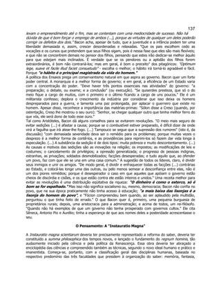 137 
levam o empreendimento até o fim, mas se contentam com uma mediocridade de sucesso. Não há dúvida de que é bom forçar o emprego de ambos (...), porque as virtudes de qualquer um deles poderão corrigir os defeitos dos dois." Bacon acha, apesar de tudo, que a juventude e a infância podem ter uma liberdade demasiada e, assim, crescer desordenadas e relaxadas. "Que os pais escolhem cedo as vocações e os cursos que pretendem que seus filhos sigam, pois é nessa fase que eles são mais flexíveis; e que não se concentrem demais no pensor dos filhos, pensando que estes irão dedicar-se melhor àquilo para que estejam mais inclinados. É verdade que se os pendores ou a aptidão dos filhos forem extraordinários, é bom não contrariá-los; mas em geral, é bom o preceito" dos pitagóricos: "Optimum lege, suave et facile illud faciet consuetudo" - escolha o melhor; o hábito irá torná-lo agradável e fácil. Porque "o hábito é o principal magistrado da vida do homem." 
A política dos Ensaios prega um conservantismo natural em que aspira ao governo. Bacon quer um forte poder central. A monarquia é a melhor forma de governo; e em geral, a eficiência de um Estado varia com a concentração do poder. "Deve haver três pontos essenciais nas atividades" do governo: "a preparação; o debate, ou exame; e a conclusão" (ou execução). "Se quiserdes presteza, que só o do meio fique a cargo de muitos, com o primeiro e o último ficando a cargo de uns poucos." Ele é um militarista confesso; deplora o crescimento da indústria por considerar que isso deixa os homens despreparados para a guerra, e lamenta uma paz prolongada, por aplacar o guerreiro que existe no homem. Apesar disso, reconhece a importância das matérias-primas: "Sólon disse a Creso (quando, por ostentação, Creso lhe mostrou o seu ouro): "Senhor, se chegar qualquer outro que tenha melhor ferro do que vós, ele será dono de todo esse ouro." 
Tal como Aristóteles, Bacon dá alguns conselhos para se evitarem revoluções. "O meio mais seguro de evitar sedições (...) é afastar a causa; porque se o combustível estiver preparado, é difícil dizer de onde virá a fagulha que irá atear-lhe fogo. (...) Tampouco se segue que a supressão dos rumores" (isto é, da discussão) "com demasiada severidade deva ser o remédio para os problemas; porque muitas vezes o desprezo é a melhor forma de contê-los, e as providências para reprimi-los só fazem dar vida longa à especulação. (...) A substância da sedição é de dois tipos: muita pobreza e muito descontentamento. (...) As causas e motivos das sedições são as inovações na religião; os impostos; as modificações de leis e costumes; o cancelamento de privilégios; a opressão generalizada; o progresso de pessoas indignas, estranhas, as privações; soldados desmobilizados; facções desesperadas; e tudo aquilo que, ao ofender um povo, faz com que ele se una em uma casa comum." A sugestão de todos os líderes, claro, é dividir seus inimigos e unir os amigos. "De modo geral, é dividir e enfraquecer todas as facções (...) contrárias ao Estado, e colocá-las longe uma das outras, ou pelo menos semear a desconfiança entre elas, não é um dos piores remédios; porque é desesperador o caso em que aqueles que apóiam o governo estão cheios de discórdia e cisões, e os que estão contra ele estão inteiros e unidos." Uma receita melhor para evitar as revoluções é uma distribuição eqüitativa da riqueza: "O dinheiro é como o esterco, só é bom se for espalhado." Mas isso não significa socialismo ou, mesmo, democracia; Bacon não confia no povo, que na sua época praticamente não tinha acesso à educação; "a mais baixa das lisonjas é a lisonja do homem do povo", e "Fócion compreendeu bem quando, ao ser aplaudido pela multidão, perguntou o que tinha feito de errado." O que Bacon quer é, primeiro, uma pequena burguesia de proprietários rurais; depois, uma aristocracia para a administração; e acima de todos, um rei-filósofo. "Quando não há exemplos de que um governo não tenha prosperado com governos cultos." Ele cita Sêneca, Antonio Pio e Aurélio; tinha a esperança de que aos nomes deles a posteridade acrescentasse o seu. 
O Pensamento: A "Instauratio Magna" 
A Instauratio magna scientiarum deveria ter precisamente representado a reforma do saber, deveria ter constituído a summa philosophica dos tempos novos, e lançado o fundamento do regnum hominis, tão audazmente iniciado pela ciência e pela política da Renascença. Essa obra deveria ter abraçado a enciclopédia das ciências e compreendido também as técnicas, segundo o novo ideal humano e prático e imanentista. Começa-se, portanto, com a classificação geral das disciplinas humanas, baseada no respectivo predomínio das três faculdades que presidem à organização do saber: memória, fantasia,  