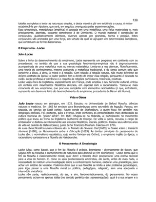 139 
tabelas completas e isolar as naturezas simples, e desta maneira pôr em evidência a causa, é mister estabelecê-la por hipótese, que será, em seguida, averiguada pelas experimentações. 
Essa gnosiologia, metodologia (empírica) é baseada em uma metafísica, uma física materialista e, mais precisamente, atomista, bastante semelhante à de Demócrito. O mundo material é constituído de corpúsculos, qualitativamente idênticos, diversos apenas por grandeza, forma e posição. Estes corpúsculos são animados por uma força, em virtude da qual se agrupam em determinados complexos, que constituem as formas baconianas. 
O Empirismo - Locke 
John Locke 
Sobre a linha do desenvolvimento do empirismo, Locke representa um progresso em confronto com os precedentes: no sentido de que a sua gnosiologia fenomenista-empirista não é dogmaticamente acompanhada de uma metafísica mais ou menos materialista. Limita-se a nos oferecer, filosoficamente, uma teoria do conhecimento, mesmo aceitando a metafísica tradicional, e do senso comum pelo que concerne a Deus, à alma, à moral e à religião. Com relação à religião natural, não muito diferente do deísmo abstrato da época; o poder político tem o direito de impor essa religião, porquanto é baseada na razão. Locke professa a tolerância e o respeito às religiões particulares, históricas, positivas. 
Locke viajou fora da Inglaterra, especialmente em França, onde ampliou o seu horizonte cultural, entrou em contato com movimentos filosóficos diversos, em especial com o racionalismo. Tornou-se mais consciente do seu empirismo, que procurou completar com elementos racionalistas (o que, entretanto, representa um desvio na linha do desenvolvimento do empirismo, procedente de Bacon até Hume). 
Vida e Obras 
João Locke nasceu em Wrington, em 1632. Estudou na Universidade de Oxford filosofia, ciências naturais e medicina. Em 1665 foi enviado para Brandenburgo como secretário de legação. Passou, em seguida, ao serviço de Loed Ashley, futuro conde de Shaftesbury, a quem ficou fiel também nas desgraças políticas. Foi, portanto, para a França, onde conheceu as personalidades mais destacadas da cultura francesa do "grand siècle". Em 1683 refugiou-se na Holanda, aí participando no movimento político que levou ao trono da Inglaterra Guilherme de Orange. De volta à pátria, recusou o cargo de embaixador e dedicou-se inteiramente aos estudos filosóficos, morais, políticos. Passou seus últimos anos de vida no castelo de Oates (Essex), junto de Sir Francisco Masham. Faleceu em 1704. 
As suas obras filosóficas mais notáveis são: o Tratado do Governo Civil (1689); o Ensaio sobre o Intelecto Humano (1690); os Pensamentos sobre a Educação (1693). As dontes principais do pensamento de Locke são: o nominalismo escolástico, cujo centro famoso era Oxford; o empirismo inglês da época; o racionalismo cartesiano e a filosofia de Malebranche. 
O Pensamento: A Gnosiologia 
Locke julga, como Bacon, que o fim da filosofia é prático. Entretanto - diversamente de Bacon, que julgava fim da filosofia o conhecimento da natureza para dominá-la (fim econômico) - Locke pensa que o fim da filosofia é essencialmente moral; quer dizer: a filosofia deve proporcionar uma norma racional para a vida do homem. E, como os seus predecessores empiristas, ele sente, antes de mais nada, a necessidade de instituir uma investigação sobre o conhecimento humano, elaborar uma gnosiologia, para achar um critério de verdade. Podemos dizer que a sua filosofia se limita a este problema gnosiológico, para logo passar a uma filosofia moral (e política, pedagógica, religiosa), sem uma adequada e intermédia metafísica. 
Locke não parte, realisticamente, do ser, e sim, fenomenisticamente, do pensamento. No nosso pensamento acham-se apenas idéias (no sentido genérico das representações): qual é a sua origem e o  
