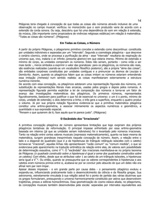 14 
Pitágoras teria chegado à concepção de que todas as coisas são números através inclusive de uma observação no campo musical: verificou no monocórdio que o som produzido varia de acordo com a extensão da corda sonora. Ou seja, descobriu que há uma dependência do som em relação à extensão, da música, (tão importante como propiciadora de vivências religiosas estáticas) em relação à matemática. 
"Todas as coisas são números". (Pitágoras) 
Em Todas as Coisas, o Número 
A partir do próprio Pitágoras, o pitagorismo primitivo concebe a extensão como descontínua: constituída por unidades indivisíveis e separadas por um "intervalo". Segundo a cosmologia pitagórica - que descreve o cenário cósmico, onde se processa a purificação da alma - esse "intervalo" resultaria da respiração do universo que, vivo, inalaria o ar infinito (pneuma ápeiron) em que estaria imerso. Mínimo de extensão e mínimo de corpo, as unidades comporiam os números. Estes não seriam, portanto - como virão a ser mais tarde -, meros símbolos a exprimir o valor das grandezas: para os pitagóricos, os números são reais, são essências realizadas (usando-se um vocabulário filosófico posterior), são a própria "alma das coisas", são entidades corpóreas constituídas por unidades contíguas e a prenunciar os átomos de Leucipo e Demócrito. Assim, quando os pitagóricos falam que as coisas imitam os números estariam entendendo essa imitação (mimesis) num sentido realista: as coisas manifestariam externamente a estrutura numérica inerente. 
De acordo com essa concepção, os pitagóricos adotaram uma representação figurada dos números, em substituição às representações literais mais arcaicas, usadas pelos gregos e depois pelos romanos. A representação figurada permitia explicitar a lei de composição dos números e torna-se um fator de avanço das investigações matemáticas dos pitagóricos. Os primeiros números, representados figurativamente, bastavam para justificar o que há de essencial no universo: o um é o ponto, mínimo de corpo, unidade de extensão; o dois determina a linha; o três gera a superfície, enquanto o quatro produz o volume. Já por sua própria notação figurativa evidencia-se que a primitiva matemática pitagórica constitui uma aritmo-geometria, a associar intimamente os aspectos numéricos e geométrico, a quantidade e sua expressão espacial. 
"Pensem o que quiserem de ti; faze aquilo que te parece justo". (Pitágoras) 
O Escândalo dos "Irracionais" 
A primitiva concepção pitagórica de número apresentava limitações que logo exigiriam dos próprios pitagóricos tentativas de reformulação. O principal impasse enfrentado por essa aritmo-geometria baseada em inteiros (já que as unidades seriam indivisíveis) foi o levantado pelo números irracionais. Tanto na relação entre certos valores musicais (expressos matematicamente), quanto na base mesma da matemática, surgem grandezas inexprimíveis naquela concepção de número. Assim, a relação entre o lado e a diagonal do quadrado (que é a da hipotenusa do triângulo retângulo isósceles com o cateto) tornava-se "irracional", aquelas linhas não apresentavam "razão comum" ou "comum medida", o que se evidenciava pelo aparecimento na tradução aritmética da relação entre elas, de valores sem possibilidade de determinação exaustiva, como V¯². O "escândalo" dos irracionais manifestava-se no próprio teorema de Pitágoras (o quadrado construído sobre a hipotenusa é igual a soma dos quadrados construídos sobre os catetos). Com efeito, desde que se atribuísse valor 1 ao cateto de um triângulo isósceles, a hipotenusa seria igual a V¯². Ou então, quando se pressupunha que os valores correspondentes à hipotenusa e aos catetos eram números primos entre si, acabava-se por se concluir pelo absurdo de que um deles não era afinal nem par nem ímpar. 
Apesar desses impasses - e em grande parte por causa deles - o pensamento pitagórico evoluiu e expandiu-se, influenciando praticamente todo o desenncolcimento da ciência e da filosofia gregas. Sua astronomia, estreitamente vinculada à sua religião astral foi o ponto de partida das várias doutrinas que os gregos formulariam, pressupondo o universo harmonicamente constituído por astros que desenvolvem trajetórias, presos a esferas homocêntricas. Essa geometrização do cosmo estava aliada, no pitagorismo, às concepções musicais também desenvolvidas pela escola: separadas por intervalos equivalentes aos  