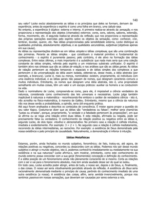 140 
seu valor? Locke exclui absolutamente as idéias e os princípios que deles se formam, derivam da experiência; antes da experiência o espírito é como uma folha em branco, uma tabula rasa. 
No entanto, a experiência é dúplice: externa e interna. A primeira realiza-se através da sensação, e nos proporciona a representação dos objetos (chamados) externos: cores, sons, odores, sabores, extensão, forma, movimento, etc. A segunda realiza-se através da reflexão, que nos proporciona a representação das próprias operações exercidas pelo espírito sobre os objetos da sensação, como: conhecer, crer, lembrar, duvidar, querer, etc. Nas idéias proporcionadas pela sensibilidade externa, Locke distingue as qualidades primárias, absolutamente objetivas, e as qualidades secundárias, subjetivas (objetivas apenas em sua causa). 
As idéias ou representações dividem-se em idéias simples e idéias complexas, que são uma combinação das primeiras. Perante as idéias simples - que constituem o material primitivo e fundamental do conhecimento - o espírito é puramente passivo; pelo contrário, é ele ativo na formação das idéias complexas. Entre estas últimas, a mais importante é a substância: que nada mais seria que uma coleção constante de idéias simples, referida pelo espírito a um misterioso substrato unificador. O espírito é também ativo nas sínteses que são as idéias de relação, e nas análises que são as idéias gerais. Às idéias de ralação pertencem as relações temporais e espaciais e de idéias simples dos complexos a que pertencem e da universalização da idéia assim isolada, obtendo-se, desse modo, a idéia abstrata (por exemplo, a brancura). Locke é, mais ou menos, nominalista: existem, propriamente, só indivíduos com uma essência individual, e as idéias gerais não passam de nomes, que designam caracteres comuns a muitos indivíduos. Entretanto, os nomes que designam uma idéia abstrata, isto é, uma propriedade semelhante em muitas coisas, têm um valor e um escopo práticos: auxiliar os homens a se conduzirem na vida. 
Dado o nominalismo de Locke, compreende-se como, para ele, é impossível a ciência verdadeira da natureza, considerada como conhecimento das leis universais e necessárias. Locke julga também inaplicável à natureza a matemática - reconhecendo-lhe embora o caráter de verdadeira ciência - isto é, não acredita na físico-matemática, à maneira de Galileu. Entretanto, mesmo que a ciência da natureza não nos desse senão a probabilidade, a opinião, seria útil enquanto prática. 
Até aqui foram analisados e descritos os conteúdos de consciência. É mister agora propor a questão do seu valor lógico. Costuma-se dizer que as idéias são "verdadeiras ou falsas"; melhor seria chamá-las "justas ou erradas", porque, propriamente, "a verdade e a falsidade pertencem às proposições", em que se afirma ou se nega uma relação entre duas idéias. E esta relação, afirmada ou negada, pode ser precisamente falsa ou verdadeira. O conhecimento da relação positiva ou negativa entre as idéias é, segundo Locke, de dois tipos: intuitivo e demonstrativo. No primeiro caso a relação é colhida intuitiva, imediata e evidentemente. Por exemplo: 3 = 2 + 1. No segundo caso a relação é colhida mediatamente, recorrendo às idéias intermediárias, ao raciocínio. Por exemplo: a existência de Deus demonstrada pela nossa existência e pelo princípio de causalidade. Naturalmente, a demonstração é inferior à intuição. 
Idéias Metafísicas 
Estamos, porém, ainda fechados no mundo subjetivo, fenomênico; de fato, tratou-se, até agora, de relações positivas ou negativas, concordes ou desacordes com as idéias. Podemos nós sair desse mundo subjetivo e atingir o mundo objetivo, isto é, podemos conhecê-lo imediatamente ou mediatamente na sua existência e na sua natureza? Locke afirma-o, sem mostrar, entretanto, como este conhecimento do mundo externo possa concordar com a sua geral (fenomenista) concepção e definição do conhecimento. É a sólita posição de um fenomenismo ainda não plenamente consciente de si mesmo. Corta as relações com o ser e vai para o fenomenismo absoluto, mas tem ainda saudade desse ser do qual se isolou. 
Em todo caso, Locke acredita poder atingir, antes de tudo, o nosso ser, depois o de Deus, e, finalmente, o das coisas. O nosso ser seria intuitivamente percebido através da reflexão. A existência de Deus seria racionalmente demonstrada mediante o princípio de causa, partindo do conhecimento imediato de uma outra existência (a nossa). A existência das coisas, alfim, seria sentida invencivelmente, porque nos sentimos passivos em nossas sensações, que deveriam ser causadas por seres externos a nós.  