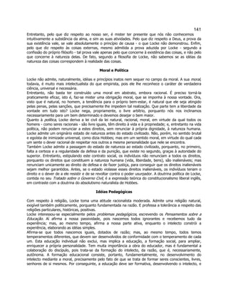 141 
Entretanto, pelo que diz respeito ao nosso ser, é mister ter presente que nós não conhecemos intuitivamente a substância da alma, e sim as suas atividades. Pelo que diz respeito a Deus, a prova da sua existência vale, se vale absolutamente o princípio de causa - o que Locke não demonstrou. Enfim, pelo que diz respeito às coisas externas, mesmo admitida a prova aduzida por Locke - segundo a confissão do próprio filósofo - tal prova vale apenas pelo que concerne à existência das coisas, e não pelo que concerne à natureza delas. De fato, segundo a filosofia de Locke, não sabemos se as idéias da natureza das coisas correspondem à realidade das coisas. 
Moral e Política 
Locke não admite, naturalmente, idéias e princípios inatos nem sequer no campo da moral. A sua moral, todavia, é muito mais intelectualista do que empirista, pois ele lhe reconhece o caráter de verdadeira ciência, universal e necessária. 
Entretanto, não basta ter construído uma moral em abstrato, embora racional. É preciso torná-la praticamente eficaz, isto é, faz-se mister uma obrigação moral, que se imponha à nossa vontade. Ora, visto que é natural, no homem, a tendência para o próprio bem-estar, é natural que ele seja atingido pelas penas, pelas sanções, que precisamente lhe impedem tal realização. Que parte tem a liberdade da vontade em tudo isto? Locke nega, propriamente, o livre arbítrio, porquanto nós nos inclinamos necessariamente para um bem determinado e devemos desejar o bem maior. 
Quanto à política, Locke deriva a lei civil da lei natural, racional, moral, em virtude da qual todos os homens - como seres racionais - são livre iguais, têm direito à vida e à propriedade; e, entretanto na vida política, não podem renunciar a estes direitos, sem renunciar à própria dignidade, à natureza humana. Locke admite um originário estado de natureza antes do estado civilizado. Não, porém, no sentido brutal e egoísta de inimizade universal, como dizia Hobbes; mas em um sentido moral, em virtude do qual cada um sente o dever racional de respeitar nos outros a mesma personalidade que nele se encontra. 
Também Locke admite a passagem do estado de natureza ao estado civilizado, porquanto, no primeiro, falta a certeza e a regularidade da defesa e da punição, que existe no segundo, graças à autoridade do superior. Entretanto, estipulando este contrato social, os indivíduos não renunciam a todos os direitos, porquanto os direitos que constituem a natureza humana (vida, liberdade, bens), são inalienáveis; mas renunciam unicamente ao direito de defesa e de fazer justiça, para conseguir que os direitos inalienáveis sejam melhor garantidos. Antes, se o estado violasse esses direitos inalienáveis, os indivíduos teriam o direito e o dever de a ele resistir e de se revoltar contra o poder usurpador. A doutrina política de Locke, contida no seu Tratado sobre o Governo Civil, é a expressão teórica do constitucionalismo liberal inglês, em contraste com a doutrina do absolutismo naturalista de Hobbes. 
Idéias Pedagógicas 
Com respeito à religião, Locke toma uma atitude racionalista moderada. Admite uma religião natural, exigível também politicamente, porquanto fundamentada na razão. E professa a tolerância a respeito das religiões particulares, históricas, positivas. 
Locke interessou-se especialmente pelos problemas pedagógicos, escrevendo os Pensamentos sobre a Educação. Aí afirma a nossa passividade, pois nascemos todos ignorantes e recebemos tudo da experiência; mas, ao mesmo tempo, afirma a nossa parte ativa, enquanto o intelecto constrói a experiência, elaborando as idéias simples. 
Afirma-se que todos nascemos iguais, dotados de razão; mas, ao mesmo tempo, todos temos temperamentos diferentes, que devem ser desenvolvidos de conformidade com o temperamento de cada um. Esta educação individual não exclui, mas implica a educação, a formação social, para ampliar, enriquecer a própria personalidade. Tem muita importância a obra do educador, mas é fundamental a colaboração do discípulo, pois trata-se da formação do intelecto, da razão, que é, necessariamente, autônoma. A formação educacional consiste, portanto, fundamentalmente, no desenvolvimento do intelecto mediante a moral, precisamente pelo fato de que se trata de formar seres conscientes, livres, senhores de si mesmos. Por conseguinte, a educação deve ser formativa, desenvolvendo o intelecto, e  