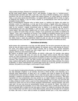 143 
Dessa análise psicológica, Berkeley tira conclusões importantes: 
a) Não existe espaço objetivo, espaço "em-si", para Berkeley. O espaço não é o "sensível-comum", simultaneamente percebido pela visão e pelo tato, como dizia a filosofia escolástica, nem a extensão geométrica, tão cara aos cartesianos. Existem dois espaços distintos: um visual, relativo ao sentido da visão, e o que possui apenas duas dimensões, e um espaço tátil (a exploração tátil me revela, na origem, as distâncias dos objetos), o que me ensina a decifrar as correspondências entre esses dois tipos de sensações (visuais e táteis). 
b) As correspondências existentes entre os dados visuais e a distância dos objetos não podem ser previstas a priori. É a experiência, e só ela, que me faz conhecer a ligação entre uma mudança de claridade e uma mudança de distância, exatamente como a experiência, isto é, a aprendizagem da língua natal me faz conhecer a ligação convencional entre os objetos e as palavras que os designam. Compreendemos bem que, para Berkeley, o cubo que vejo e aquele em que toco não são um só e mesmo objeto!! Não mais existem relações entre um e outro, exceto a que existe entre o cubo em que toco e a palavra de quatro letras com que o designo. É por preconceito que acredito na existência de "objetos". Tudo o que a experiência me fornece é uma multidão de sensações diversas entre as quais existem correspondências. Os dados visuais são o signo dos dados táteis. Ora, toda linguagem é a instituição de um espírito, por conseguinte, uma linguagem universal da natureza (como aquela que faz dos dados visuais o signo das experiências táteis) só pode ser obra de um Espírito universal. As correspondências entre o atlas tátil e o atlas visual simplesmente manifestam a Providência de Deus. 
Nominalismo de Berkeley 
a) Ele declara não compreender o que seja uma idéia abstrata. Por isso ele se aproxima de Locke e do ponto de vista de todos os outros empiristas ingleses. Por exemplo: que é a idéia abstrata de Homem? Um nome, uma simples palavra (uma imagem concreta, lida ou ouvida), pois, quando represento mentalmente um homem, é preciso que essa imagem seja a de um homem particular, grande ou pequeno, disforme ou bem proporcionado, etc. 
b) Todavia, se Berkeley nega a idéia abstrata, ele admite a idéia geral. Por exemplo, essa palavra "homem" que pronuncio não passa, em suma, de uma imagem sonora concreta. Mas essa imagem sonora, eu a faço corresponder a um sem-número de imagens visuais (as de todos os homens que posso ver). A imagem concreta se torna geral quando se transforma em signo, em substituto de outras imagens concretas. Uma imagem concreta, uma idéia concreta (para Berkeley, idéia e imagem são a mesma coisa; a palavra idéia significa representação mental) é o símbolo de outras idéias concretas. No universo de Berkeley, os "signos" desempenham um grande papel. Pensar não é, para ele, aprender uma essência abstrata, mas passar de uma imagem a outra graças à função simbólica. 
O Imaterialismo 
É a outra doutrina fundamental de Berkeley que facilmente vemos estar ligada ao seu nominalismo. Para ele, toda abstração é ilegítima. E, por exemplo, não tenho o direito de dizer, como Descartes, que a extensão existe objetivamente, ao passo que a cor é subjetiva, pois todos os objetos me são dados simultaneamente como extensos e coloridos. De um modo mais geral, nada me autoriza a imaginar, por abstração, a existência de pretensos objetos materiais fora de meus estados de consciência. "Não posso representar em meus pensamentos uma coisa sensível ou um objeto isolados da sensação que deles tenho; o objeto e a sensação são idênticos e não podem ser abstraídos um do outro." Eis uma porta alta e sólida, pintada de verde e contra a qual me choco dolorosamente. Não é verdadeiramente uma coisa material que existe como tal, fora de minhas sensações! Absolutamente, responde Berkeley. Esta porta nada mais é do que uma soma de representações mentais, um conjunto de "idéias". Sua forma e a extensão que ela ocupa são sensações; sua cor verde uma sensação visual, o contato de minha mão com ela uma sensação tátil e a própria dor que sinto após o choque é um estado de consciência. Não possuo mais o direito de dizer que tenho uma ou várias idéias da porta, posto que ela não passa de um conjunto de idéias. Não tenho a menor razão de abstrair da realidade sensível que é a dos meus estados de  