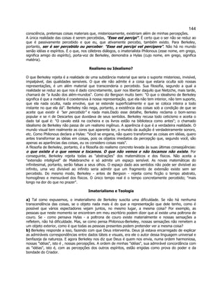 144 
consciência, pretensas coisas materiais que, misteriosamente, existiriam além de minhas percepções. A única realidade das coisas é serem percebidas, "Esse est percipi". É certo que o ser não se reduz ao que é passivamente percebido e que eu, que ativamente percebo, também existo. Para Berkeley, portanto, ser é ser percebido ou perceber: "Esse est percipi vel percipere". Não há no mundo senão idéias e espíritos. É o que, nos célebres diálogos, o imaterialista Philonous (esse nome, em grego, significa amigo do espírito), porta-voz de Berkeley, demonstra a Hylas (cujo nome, em grego, significa matéria). 
Realismo ou Idealismo? 
O que Berkeley rejeita é a realidade de uma substância material que seria o suporte misterioso, invisível, impalpável, das qualidades sensíveis. O que ele não admite é a coisa que estaria oculta sob nossas representações, é um além material que transcenderia o percebido. Sua filosofia, segundo a qual a realidade se reduz ao que nos é dado concretamente, quer nos libertar daquilo que Nietzche, mais tarde, chamará de "a ilusão dos além-mundos". Como diz Bergson muito bem: "O que o idealismo de Berkeley significa é que a matéria é coextensiva à nossa representação, que ela não tem interior, não tem suporte, que ela nada oculta, nada envolve, que se estende superficialmente e que se coloca inteira a todo instante no que ela dá". Berkeley não nega, portanto, a existência das coisas sob a condição de que se aceite que existir é "ser percebido" e nada mais.Dado esse detalhe, Berkeley reclama o bom-senso popular e se ri de Descartes que duvidava de seus sentidos. Berkeley recusa todo ceticismo e aceita o dado tal qual é: "O cavalo está na cocheira e os livros estão na biblioteca como antes"; o chamado idealismo de Berkeley não passa de um realismo ingênuo. A aparência é que é a verdadeira realidade. O mundo visual tem realmente as cores que aparenta ter, o mundo da audição é verdadeiramente sonoro, etc. Como Philonous declara a Hylas: "Você se engana, não quero transformar as coisas em idéias, quero antes transformar as idéias em coisas, pois os objetos imediatos da percepção que, segundo você, são apenas as aparências das coisas, eu os considero coisas reais". 
A filosofia de Berkeley, portanto, é a filosofia do realismo concreto levada às suas últimas conseqüências: o que existe é o que vemos e tocamos. O que não vemos e não tocamos não existe. Por conseguinte, Berkeley rejeita todas as "abstrações" dos matemáticos e dos físicos. Não aceita a "extensão inteligível" de Malebranche e só admite um espaço sensível. As novas matemáticas do infinitesimal, portanto, serão falsas a seus olhos. O espaço dado aos sentidos não pode ser divisível ao infinito, uma vez divisível ao infinito seria admitir que um fragmento de extensão existe sem ser percebido. Do mesmo modo, Berkeley - antes de Bergson - rejeita como ficção o tempo abstrato, homogêneo e mensurável dos físicos. O único tempo real é o tempo concretamente percebido; "mais longo na dor do que no prazer". 
Imaterialismo e Teologia 
a) Tal como expusemos, o imaterialismo de Berkeley suscita uma dificuldade. Se não há nenhuma transcendência das coisas, se o objeto nada mais é do que a representação que dele tenho, como é possível que vários espectadores vejam juntos, no mesmo lugar, a mesma coisa? Por exemplo, as pessoas que neste momento se encontram em meu escritório podem dizer que aí existe uma poltrona de couro. Se - como pensava Hylas - a poltrona de couro existe materialmente e nossas sensações a refletem, não há dificuldade. Mas, se como pensa Philonous-Berkeley, nossas sensações não remetem a um objeto exterior, como é que todas as pessoas presentes podem pretender ver a mesma coisa? 
b) Berkeley responde a isso, fazendo com que Deus intervenha. Deus já estava encarregado de explicar as admiráveis correspondências entre dados táteis e visuais, era ele o autor dessa linguagem universal e benfazeja da natureza. E agora Berkeley nos diz que Deus é quem nos envia, numa ordem harmoniosa, nossas "idéias", isto é , nossas percepções. A ordem de minhas "idéias", sua admirável concordância com as "idéias", isto é, com as percepções dos outros espíritos, estão erigidas como prova do poder e da bondade do Criador.  