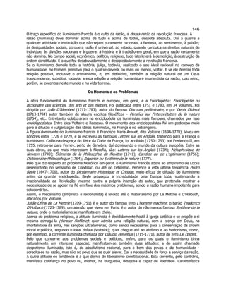 146 
O traço específico do iluminismo francês é o culto da razão, a deusa razão da revolução francesa. A razão (humana) deve dominar acima de tudo e acima de todos, déspota absoluta. Daí a guerra a qualquer atividade e instituição que não sejam puramente racionais, à fantasia, ao sentimento, à paixão; às desigualdades sociais, porque a razão é universal; ao estado, quando conculca os direitos naturais do indivíduo; às divisões nacionais e à guerra; à história e à tradição em geral, em que a razão certamente não domina. No campo social, econômico, político, religioso, tudo isto levará à demolição, à destruição da ordem constituída. É o que fez desabusadamente e desapiedadamente a revolução francesa. 
Se o iluminismo demole toda a história, julga, todavia, realizado o seu ideal racional no começo da humanidade, no homem primitivo para o qual se deverá, ou mais ou menos, voltar. E se ele demole toda religião positiva, inclusive o cristianismo, e, em definitivo, também a religião natural de um Deus transcendente, substitui, todavia, a esta religião a religião humanista e imanentista da razão, cujo reino, porém, se encontra neste mundo e na vida terrena. 
Os Homens e os Problemas 
A obra fundamental do iluminismo francês e europeu, em geral, é a Enciclopédia: Enciclopédie ou dictionaire des sciences, des arts et des métiers. Foi publicada entre 1751 e 1780, em 34 volumes. Foi dirigida por João D'Alembert (1717-1783), autor do famoso Discours préliminaire, e por Denis Diderot (1713-1784) autor também de alguns escritos filosóficos - Pensées sur l'interprétation de la nature (1754), etc. Entretanto colaboraram na enciclopédia os iluministas mais famosos, chamados por isso enciclopedistas. Entre eles Voltaire e Rosseau. O movimento dos enciclopedistas foi um poderoso meio para a difusão e vulgarização das idéias iluministas, na França e no estrangeiro. 
A figura dominante do iluminismo francês é Francisco Maria Arouet, dito Voltaire (1694-1778). Viveu em Londres entre 1726 e 1729, e aí escreveu as famosas Lettres sur les Anglais, trazendo para a França o iluminismo. Caído na desgraça do Rei e da Corte da França, foi acolhido (1750-1753) por Frederico II, em 1755, retirou-se para Ferney, perto de Genebra, daí dominando o mundo da cultura européia. Entre as suas obras, as que mais interessam à filosofia, são: Lettres sur les Anglais (1734); Métaphysique de Newton (1740); Éléments de la Philosophie de Newton (1741); Candide ou de L'optimisme (1756); Dictionnaire Philosophique (1764); Réponse ou Système de la nature (1777). 
Pelo que diz respeito ao problema filosófico em geral, o iluminismo francês adere ao empirismo de Locke desenvolvido no sensismo de Condillac, ou até no ceticismo. Pertence a esta última tendência Pedro Bayle (1647-1706), autor do Dictionnaire Historique et Critique, meio eficaz de difusão do iluminismo antes da grande enciclopédia. Bayle propagou a incredulidade pela Europa toda, sustentando a irracionalidade da Revelação: mesmo contra a própria intenção do autor, que pretendia mostrar a necessidade de se apoiar na Fé em face dos máximos problemas, sendo a razão humana impotente para solucioná-los. 
Assim, o mecanismo (empirista e racionalista) é levado até o materialismo por La Mettrie e D'Holbach, atacados por Voltaire. 
Julião Offrai de La Mettrie (1709-1751) é o autor do famoso livro L'homme machine; o barão Teodorico D'Holbach (1723-1789), um alemão que viveu em Paris, é o autor do não menos famoso Système de la nature, onde o materialismo se manifesta em cheio. 
Acerca do problema religioso, a atitude iluminista é decididamente hostil à igreja católica e se propõe a si mesma esmagá-la (écraser l'infâme): quer admita uma religião natural, com a crença em Deus, na imortalidade da alma, nas sanções ultraterrenas, como sendo necessárias para a conservação da ordem moral e política, segundo o ideal deísta (Voltaire); quer chegue até ao ateísmo e ao hedonismo, como, por exemplo, a corrente iluminista chefiada por Cláudio Helvetius (1715-1771), autor do livro De l'Esprit. 
Pelo que concerne aos problemas sociais e políticos, enfim, para os quais o iluminismo tinha naturalmente um interesse especial, manifestam-se também duas atitudes: a do assim chamado despotismo iluminado, isto é, do absolutismo racional, para o bem dos povos e da humanidade - acredita-se na razão, mas não no povo que se quer elevar. Daí a necessidade da força a serviço da razão. A outra atitude ou tendência é a que deriva do liberalismo constitucional. Esta corrente, pelo contrário, manifesta confiança no povo ou, melhor, na burguesia, desejosa e capaz de liberdade. Característica  