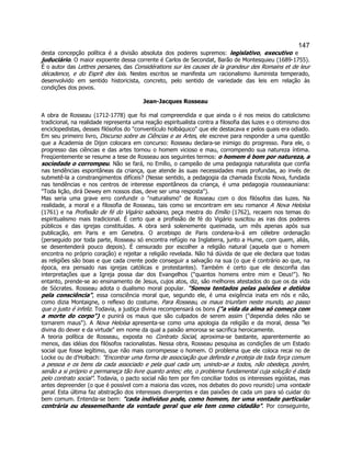 147 
desta concepção política é a divisão absoluta dos poderes supremos: legislativo, executivo e juduciário. O maior expoente dessa corrente é Carlos de Secondat, Barão de Montesquieu (1689-1755). É o autor das Lettres persanes, das Considérations sur les causes de la grandeur des Romains et de leur décadence, e do Esprit des lois. Nestes escritos se manifesta um racionalismo iluminista temperado, desenvolvido em sentido historicista, concreto, pelo sentido de variedade das leis em relação às condições dos povos. 
Jean-Jacques Rosseau 
A obra de Rosseau (1712-1778) que foi mal compreendida e que ainda o é nos meios do catolicismo tradicional, na realidade representa uma reação espiritualista contra a filosofia das luzes e o otimismo dos enciclopedistas, desses filósofos do "conventículo holbáquico" que ele destacava e pelos quais era odiado. 
Em seu primeiro livro, Discurso sobre as Ciências e as Artes, ele escreve para responder a uma questão que a Academia de Dijon colocara em concurso: Rosseau declara-se inimigo do progresso. Para ele, o progresso das ciências e das artes tornou o homem vicioso e mau, corrompendo sua natureza íntima. Freqüentemente se resume a tese de Rosseau aos seguintes termos: o homem é bom por natureza, a sociedade o corrompeu. Não se fará, no Emílio, o campeão de uma pedagogia naturalista que confia nas tendências espontâneas da criança, que atende às suas necessidades mais profundas, ao invés de submetê-la a constrangimentos difíceis? (Nesse sentido, a pedagogia da chamada Escola Nova, fundada nas tendências e nos centros de interesse espontâneos da criança, é uma pedagogia rousseauniana: "Toda lição, dirá Dewey em nossos dias, deve ser uma resposta"). 
Mas seria uma grave erro confundir o "naturalismo" de Rosseau com o dos filósofos das luzes. Na realidade, a moral e a filosofia de Rosseau, tais como se encontram em seu romance A Nova Heloísa (1761) e na Profissão de fé do Vigário saboiano, peça mestra do Emílio (1762), recaem nos temas do espiritualismo mais tradicional. É certo que a profissão de fé do Vigário suscitou as iras dos poderes públicos e das igrejas constituídas. A obra será solenemente queimada, um mês apenas após sua publicação, em Paris e em Genebra. O arcebispo de Paris condena-lo-á em célebre ordenação (perseguido por toda parte, Rosseau só encontra refúgio na Inglaterra, junto a Hume, com quem, aliás, se desentenderá pouco depois). É censurado por escolher a religião natural (aquela que o homem encontra no próprio coração) e rejeitar a religião revelada. Não há dúvida de que ele declara que todas as religiões são boas e que cada crente pode conseguir a salvação na sua (o que é contrário ao que, na época, era pensado nas igrejas católicas e protestantes). Também é certo que ele desconfia das interpretações que a Igreja possa dar dos Evangelhos ("quantos homens entre mim e Deus!"). No entanto, prende-se ao ensinamento de Jesus, cujos atos, diz, são melhores atestados do que os da vida de Sócrates. Rosseau adota o dualismo moral popular. "Somos tentados pelas paixões e detidos pela consciência", essa consciência moral que, segundo ele, é uma exigência inata em nós e não, como dizia Montaigne, o reflexo do costume. Para Rosseau, os maus triunfam neste mundo, ao passo que o justo é infeliz. Todavia, a justiça divina recompensará os bons ("a vida da alma só começa com a morte do corpo") e punirá os maus que são culpados de serem assim ("dependia deles não se tornarem maus"). A Nova Heloísa apresenta-se como uma apologia da religião e da moral, dessa "lei divina do dever e da virtude" em nome da qual a paixão amorosa se sacrifica heroicamente. 
A teoria política de Rosseau, exposta no Contrato Social, aproxima-se bastante, aparentemente ao menos, das idéias dos filósofos racionalistas. Nessa obra, Rosseau pesquisa as condições de um Estado social que fosse legítimo, que não mais corrompesse o homem. O problema que ele coloca recai no de Locke ou de d'Holbach: "Encontrar uma forma de associação que defenda e proteja de toda força comum a pessoa e os bens da cada associado e pela qual cada um, unindo-se a todos, não obedeça, porém, senão a si próprio e permaneça tão livre quanto antes; ete, o problema fundamental cuja solução é dada pelo contrato social". Todavia, o pacto social não tem por fim conciliar todos os interesses egoístas, mas antes depreender (o que é possível com a maioria das vozes, nos debates do povo reunido) uma vontade geral. Esta última faz abstração dos interesses divergentes e das paixões de cada um para só cuidar do bem comum. Entenda-se bem: "cada indivíduo pode, como homem, ter uma vontade particular contrária ou dessemelhante da vontade geral que ele tem como cidadão". Por conseguinte,  